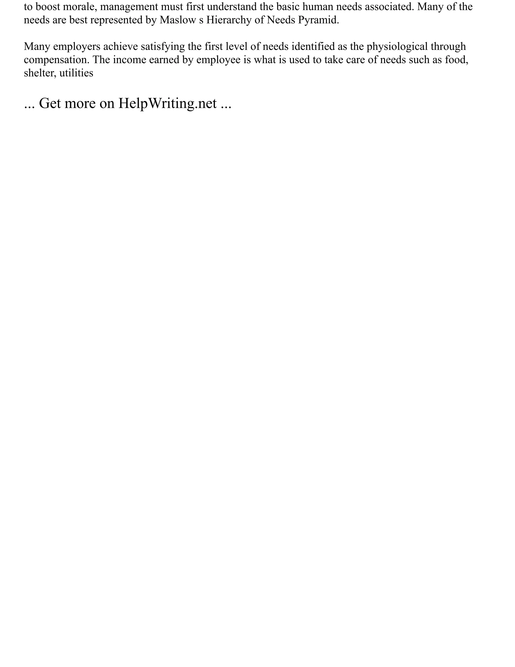 to boost morale, management must first understand the basic human needs associated. Many of the
needs are best represented by Maslow s Hierarchy of Needs Pyramid.
Many employers achieve satisfying the first level of needs identified as the physiological through
compensation. The income earned by employee is what is used to take care of needs such as food,
shelter, utilities
... Get more on HelpWriting.net ...
 