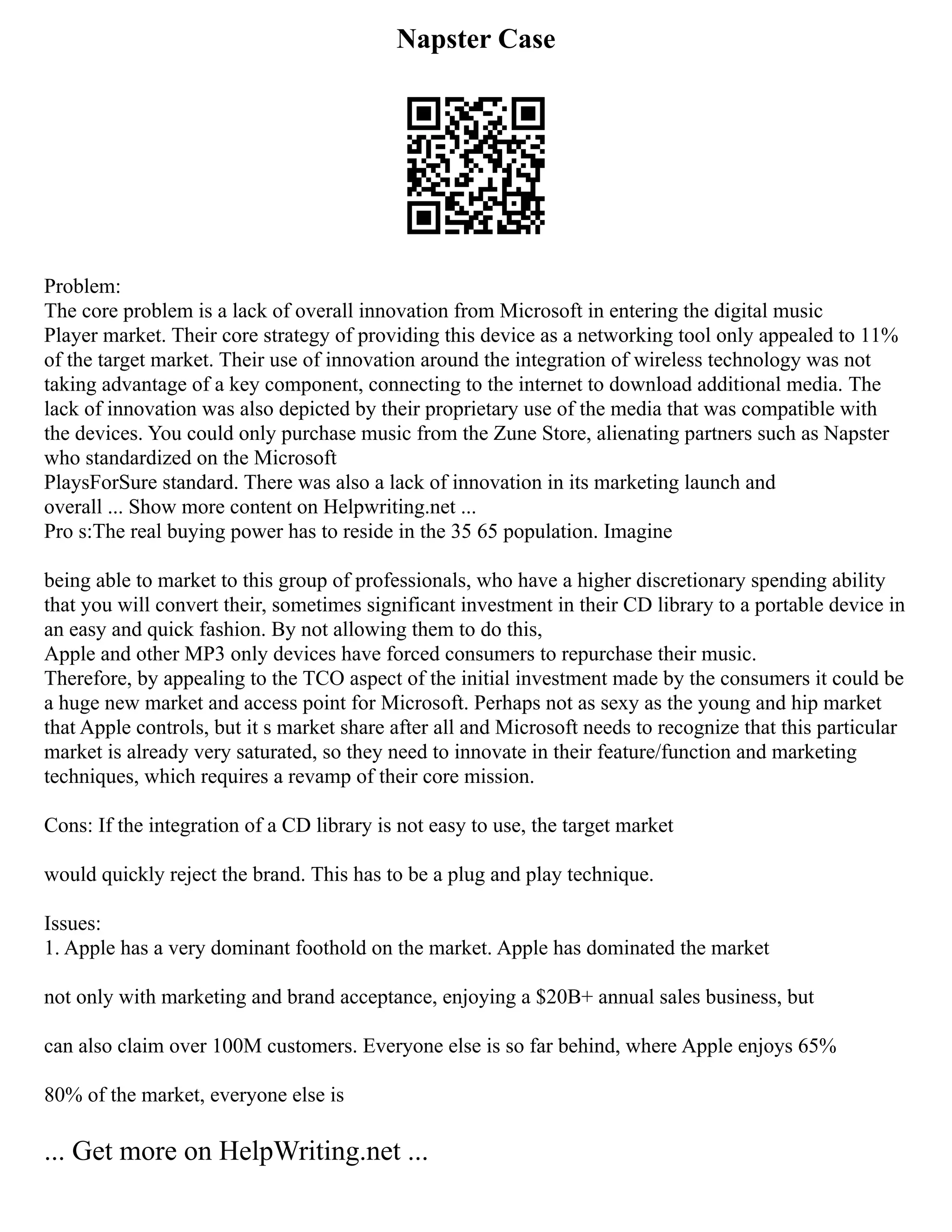 Napster Case
Problem:
The core problem is a lack of overall innovation from Microsoft in entering the digital music
Player market. Their core strategy of providing this device as a networking tool only appealed to 11%
of the target market. Their use of innovation around the integration of wireless technology was not
taking advantage of a key component, connecting to the internet to download additional media. The
lack of innovation was also depicted by their proprietary use of the media that was compatible with
the devices. You could only purchase music from the Zune Store, alienating partners such as Napster
who standardized on the Microsoft
PlaysForSure standard. There was also a lack of innovation in its marketing launch and
overall ... Show more content on Helpwriting.net ...
Pro s:The real buying power has to reside in the 35 65 population. Imagine
being able to market to this group of professionals, who have a higher discretionary spending ability
that you will convert their, sometimes significant investment in their CD library to a portable device in
an easy and quick fashion. By not allowing them to do this,
Apple and other MP3 only devices have forced consumers to repurchase their music.
Therefore, by appealing to the TCO aspect of the initial investment made by the consumers it could be
a huge new market and access point for Microsoft. Perhaps not as sexy as the young and hip market
that Apple controls, but it s market share after all and Microsoft needs to recognize that this particular
market is already very saturated, so they need to innovate in their feature/function and marketing
techniques, which requires a revamp of their core mission.
Cons: If the integration of a CD library is not easy to use, the target market
would quickly reject the brand. This has to be a plug and play technique.
Issues:
1. Apple has a very dominant foothold on the market. Apple has dominated the market
not only with marketing and brand acceptance, enjoying a $20B+ annual sales business, but
can also claim over 100M customers. Everyone else is so far behind, where Apple enjoys 65%
80% of the market, everyone else is
... Get more on HelpWriting.net ...
 