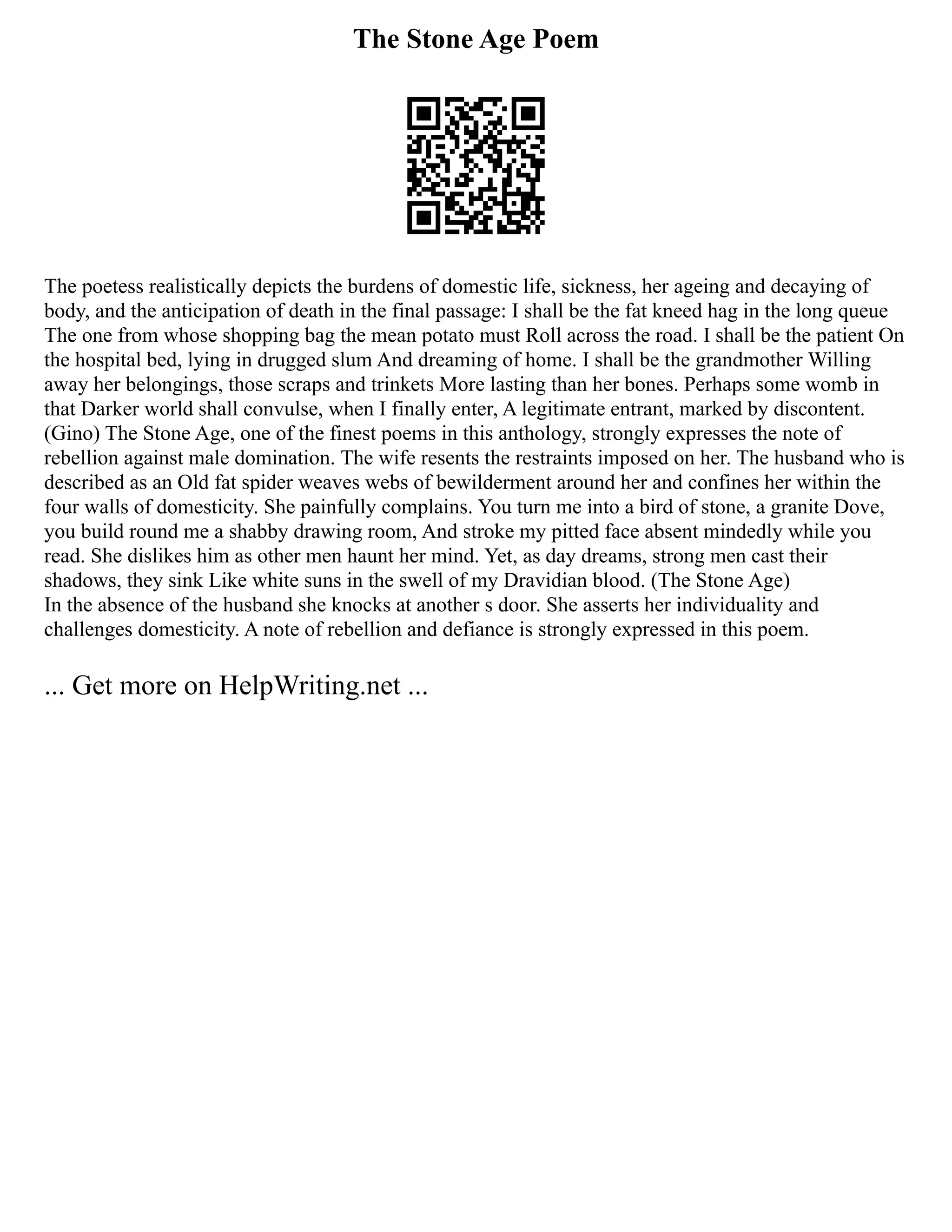 The Stone Age Poem
The poetess realistically depicts the burdens of domestic life, sickness, her ageing and decaying of
body, and the anticipation of death in the final passage: I shall be the fat kneed hag in the long queue
The one from whose shopping bag the mean potato must Roll across the road. I shall be the patient On
the hospital bed, lying in drugged slum And dreaming of home. I shall be the grandmother Willing
away her belongings, those scraps and trinkets More lasting than her bones. Perhaps some womb in
that Darker world shall convulse, when I finally enter, A legitimate entrant, marked by discontent.
(Gino) The Stone Age, one of the finest poems in this anthology, strongly expresses the note of
rebellion against male domination. The wife resents the restraints imposed on her. The husband who is
described as an Old fat spider weaves webs of bewilderment around her and confines her within the
four walls of domesticity. She painfully complains. You turn me into a bird of stone, a granite Dove,
you build round me a shabby drawing room, And stroke my pitted face absent mindedly while you
read. She dislikes him as other men haunt her mind. Yet, as day dreams, strong men cast their
shadows, they sink Like white suns in the swell of my Dravidian blood. (The Stone Age)
In the absence of the husband she knocks at another s door. She asserts her individuality and
challenges domesticity. A note of rebellion and defiance is strongly expressed in this poem.
... Get more on HelpWriting.net ...
 