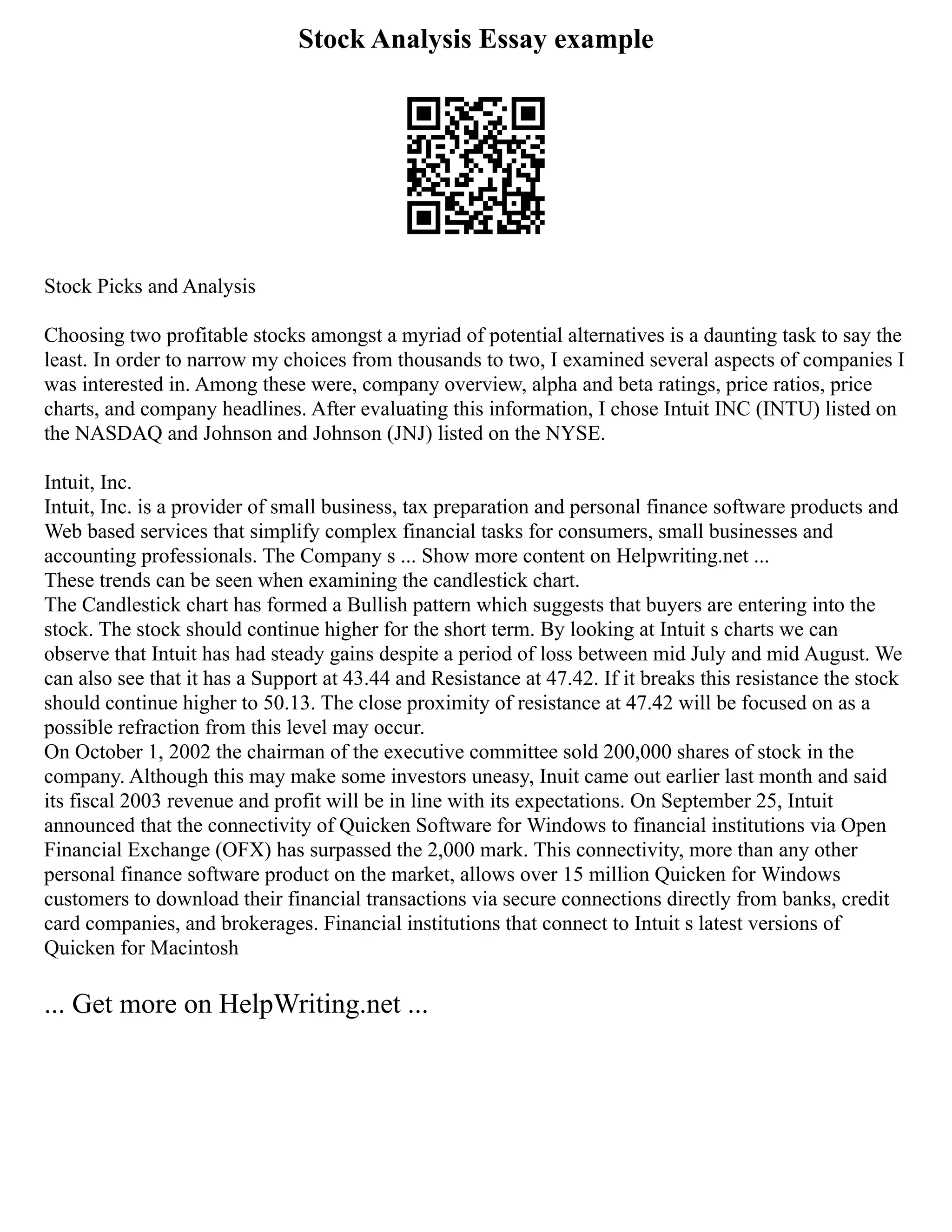 Stock Analysis Essay example
Stock Picks and Analysis
Choosing two profitable stocks amongst a myriad of potential alternatives is a daunting task to say the
least. In order to narrow my choices from thousands to two, I examined several aspects of companies I
was interested in. Among these were, company overview, alpha and beta ratings, price ratios, price
charts, and company headlines. After evaluating this information, I chose Intuit INC (INTU) listed on
the NASDAQ and Johnson and Johnson (JNJ) listed on the NYSE.
Intuit, Inc.
Intuit, Inc. is a provider of small business, tax preparation and personal finance software products and
Web based services that simplify complex financial tasks for consumers, small businesses and
accounting professionals. The Company s ... Show more content on Helpwriting.net ...
These trends can be seen when examining the candlestick chart.
The Candlestick chart has formed a Bullish pattern which suggests that buyers are entering into the
stock. The stock should continue higher for the short term. By looking at Intuit s charts we can
observe that Intuit has had steady gains despite a period of loss between mid July and mid August. We
can also see that it has a Support at 43.44 and Resistance at 47.42. If it breaks this resistance the stock
should continue higher to 50.13. The close proximity of resistance at 47.42 will be focused on as a
possible refraction from this level may occur.
On October 1, 2002 the chairman of the executive committee sold 200,000 shares of stock in the
company. Although this may make some investors uneasy, Inuit came out earlier last month and said
its fiscal 2003 revenue and profit will be in line with its expectations. On September 25, Intuit
announced that the connectivity of Quicken Software for Windows to financial institutions via Open
Financial Exchange (OFX) has surpassed the 2,000 mark. This connectivity, more than any other
personal finance software product on the market, allows over 15 million Quicken for Windows
customers to download their financial transactions via secure connections directly from banks, credit
card companies, and brokerages. Financial institutions that connect to Intuit s latest versions of
Quicken for Macintosh
... Get more on HelpWriting.net ...
 