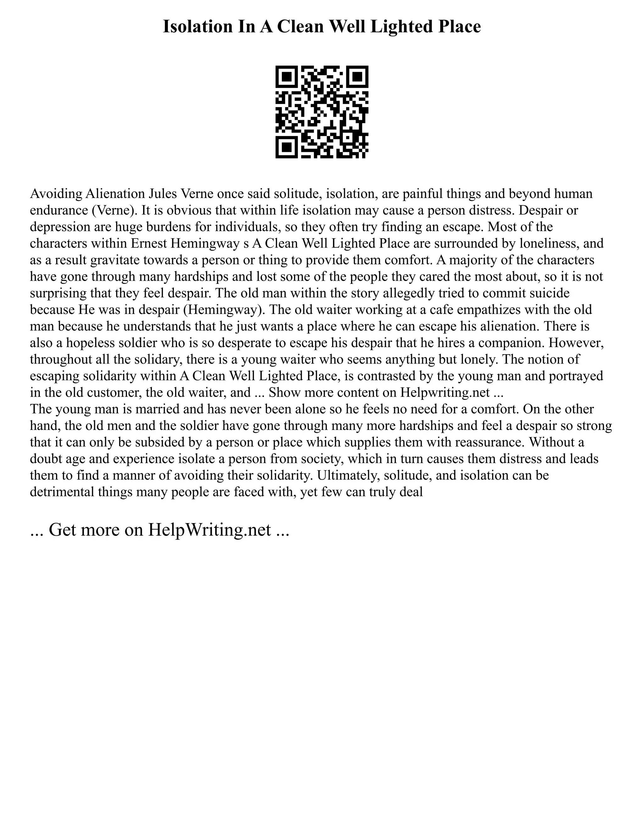 Isolation In A Clean Well Lighted Place
Avoiding Alienation Jules Verne once said solitude, isolation, are painful things and beyond human
endurance (Verne). It is obvious that within life isolation may cause a person distress. Despair or
depression are huge burdens for individuals, so they often try finding an escape. Most of the
characters within Ernest Hemingway s A Clean Well Lighted Place are surrounded by loneliness, and
as a result gravitate towards a person or thing to provide them comfort. A majority of the characters
have gone through many hardships and lost some of the people they cared the most about, so it is not
surprising that they feel despair. The old man within the story allegedly tried to commit suicide
because He was in despair (Hemingway). The old waiter working at a cafe empathizes with the old
man because he understands that he just wants a place where he can escape his alienation. There is
also a hopeless soldier who is so desperate to escape his despair that he hires a companion. However,
throughout all the solidary, there is a young waiter who seems anything but lonely. The notion of
escaping solidarity within A Clean Well Lighted Place, is contrasted by the young man and portrayed
in the old customer, the old waiter, and ... Show more content on Helpwriting.net ...
The young man is married and has never been alone so he feels no need for a comfort. On the other
hand, the old men and the soldier have gone through many more hardships and feel a despair so strong
that it can only be subsided by a person or place which supplies them with reassurance. Without a
doubt age and experience isolate a person from society, which in turn causes them distress and leads
them to find a manner of avoiding their solidarity. Ultimately, solitude, and isolation can be
detrimental things many people are faced with, yet few can truly deal
... Get more on HelpWriting.net ...
 