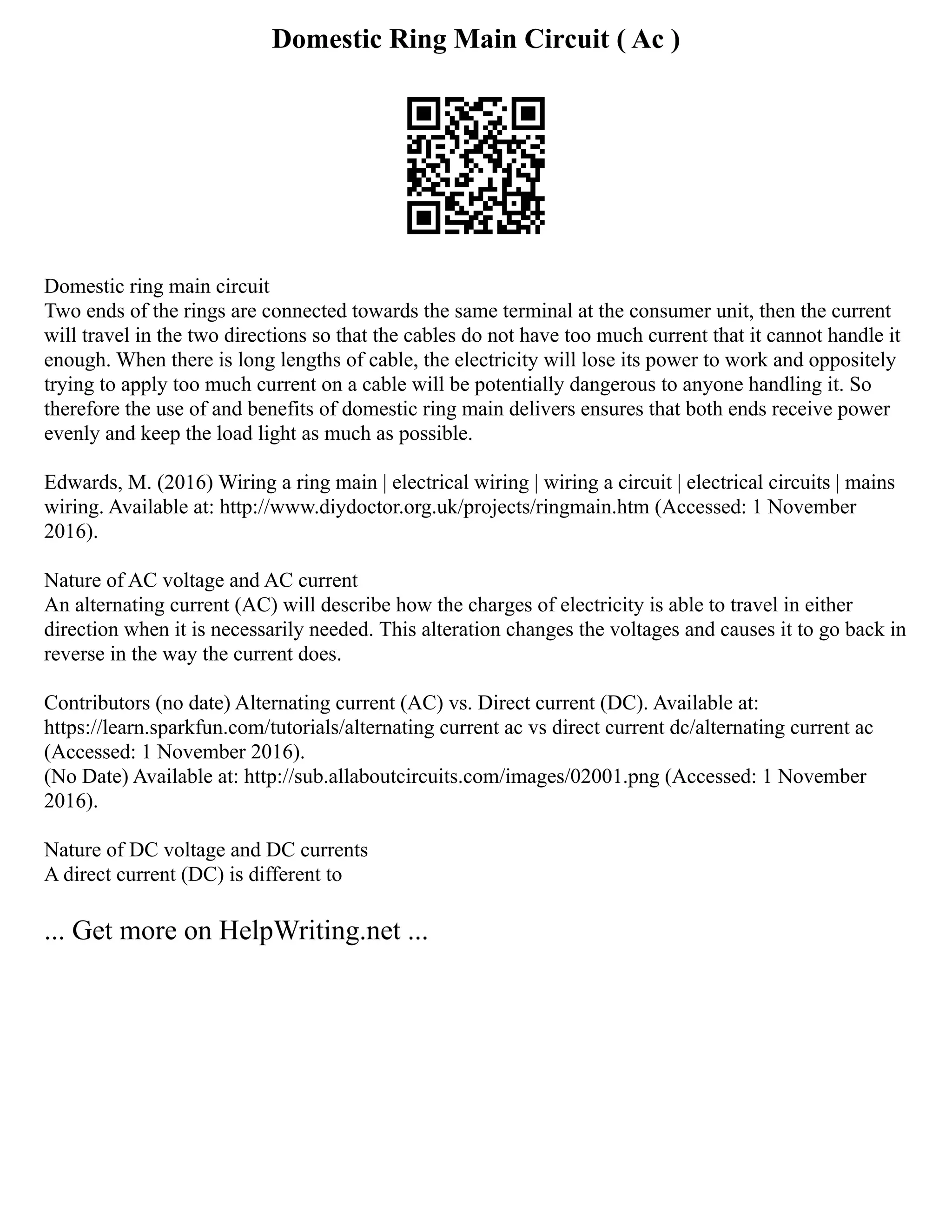Domestic Ring Main Circuit ( Ac )
Domestic ring main circuit
Two ends of the rings are connected towards the same terminal at the consumer unit, then the current
will travel in the two directions so that the cables do not have too much current that it cannot handle it
enough. When there is long lengths of cable, the electricity will lose its power to work and oppositely
trying to apply too much current on a cable will be potentially dangerous to anyone handling it. So
therefore the use of and benefits of domestic ring main delivers ensures that both ends receive power
evenly and keep the load light as much as possible.
Edwards, M. (2016) Wiring a ring main | electrical wiring | wiring a circuit | electrical circuits | mains
wiring. Available at: http://www.diydoctor.org.uk/projects/ringmain.htm (Accessed: 1 November
2016).
Nature of AC voltage and AC current
An alternating current (AC) will describe how the charges of electricity is able to travel in either
direction when it is necessarily needed. This alteration changes the voltages and causes it to go back in
reverse in the way the current does.
Contributors (no date) Alternating current (AC) vs. Direct current (DC). Available at:
https://learn.sparkfun.com/tutorials/alternating current ac vs direct current dc/alternating current ac
(Accessed: 1 November 2016).
(No Date) Available at: http://sub.allaboutcircuits.com/images/02001.png (Accessed: 1 November
2016).
Nature of DC voltage and DC currents
A direct current (DC) is different to
... Get more on HelpWriting.net ...
 