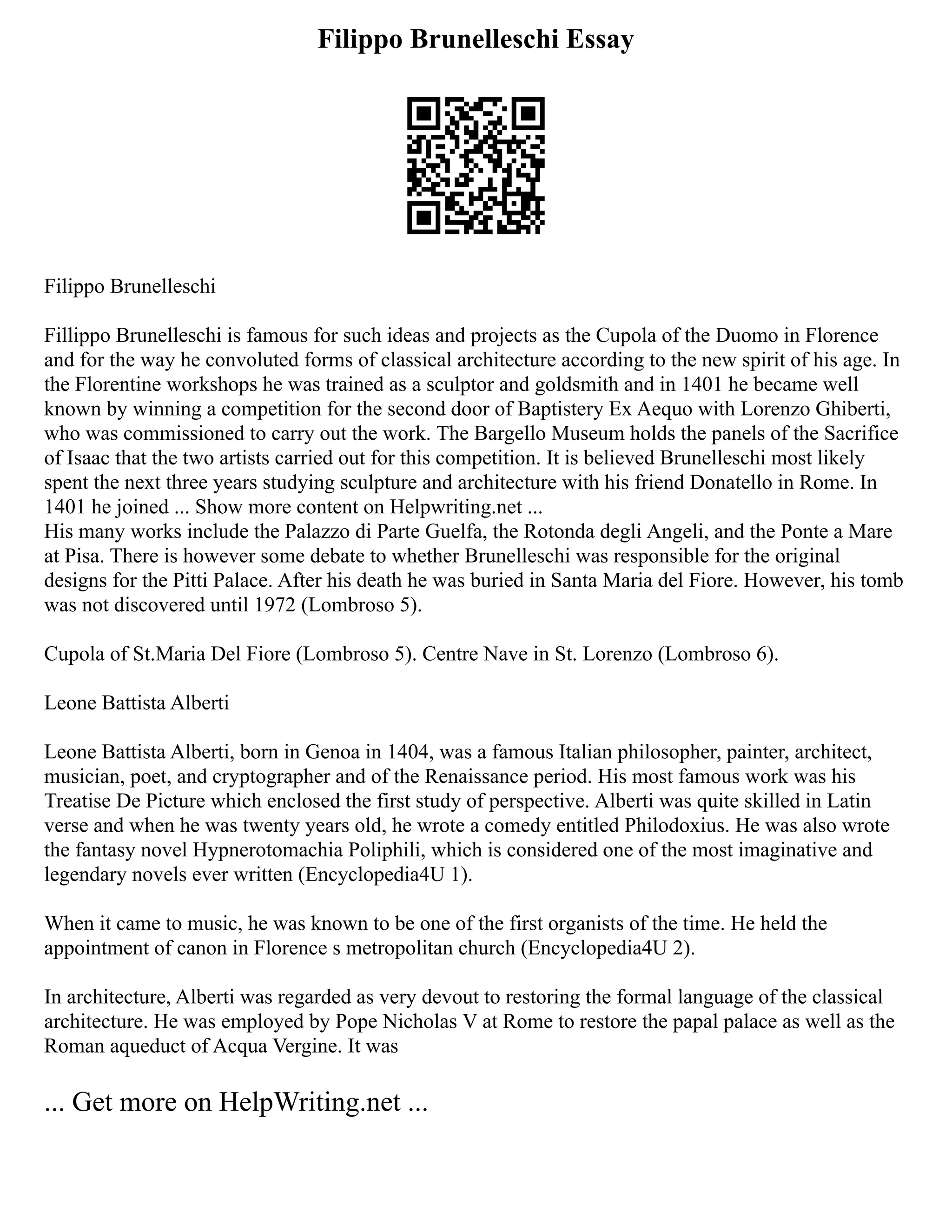 Filippo Brunelleschi Essay
Filippo Brunelleschi
Fillippo Brunelleschi is famous for such ideas and projects as the Cupola of the Duomo in Florence
and for the way he convoluted forms of classical architecture according to the new spirit of his age. In
the Florentine workshops he was trained as a sculptor and goldsmith and in 1401 he became well
known by winning a competition for the second door of Baptistery Ex Aequo with Lorenzo Ghiberti,
who was commissioned to carry out the work. The Bargello Museum holds the panels of the Sacrifice
of Isaac that the two artists carried out for this competition. It is believed Brunelleschi most likely
spent the next three years studying sculpture and architecture with his friend Donatello in Rome. In
1401 he joined ... Show more content on Helpwriting.net ...
His many works include the Palazzo di Parte Guelfa, the Rotonda degli Angeli, and the Ponte a Mare
at Pisa. There is however some debate to whether Brunelleschi was responsible for the original
designs for the Pitti Palace. After his death he was buried in Santa Maria del Fiore. However, his tomb
was not discovered until 1972 (Lombroso 5).
Cupola of St.Maria Del Fiore (Lombroso 5). Centre Nave in St. Lorenzo (Lombroso 6).
Leone Battista Alberti
Leone Battista Alberti, born in Genoa in 1404, was a famous Italian philosopher, painter, architect,
musician, poet, and cryptographer and of the Renaissance period. His most famous work was his
Treatise De Picture which enclosed the first study of perspective. Alberti was quite skilled in Latin
verse and when he was twenty years old, he wrote a comedy entitled Philodoxius. He was also wrote
the fantasy novel Hypnerotomachia Poliphili, which is considered one of the most imaginative and
legendary novels ever written (Encyclopedia4U 1).
When it came to music, he was known to be one of the first organists of the time. He held the
appointment of canon in Florence s metropolitan church (Encyclopedia4U 2).
In architecture, Alberti was regarded as very devout to restoring the formal language of the classical
architecture. He was employed by Pope Nicholas V at Rome to restore the papal palace as well as the
Roman aqueduct of Acqua Vergine. It was
... Get more on HelpWriting.net ...
 