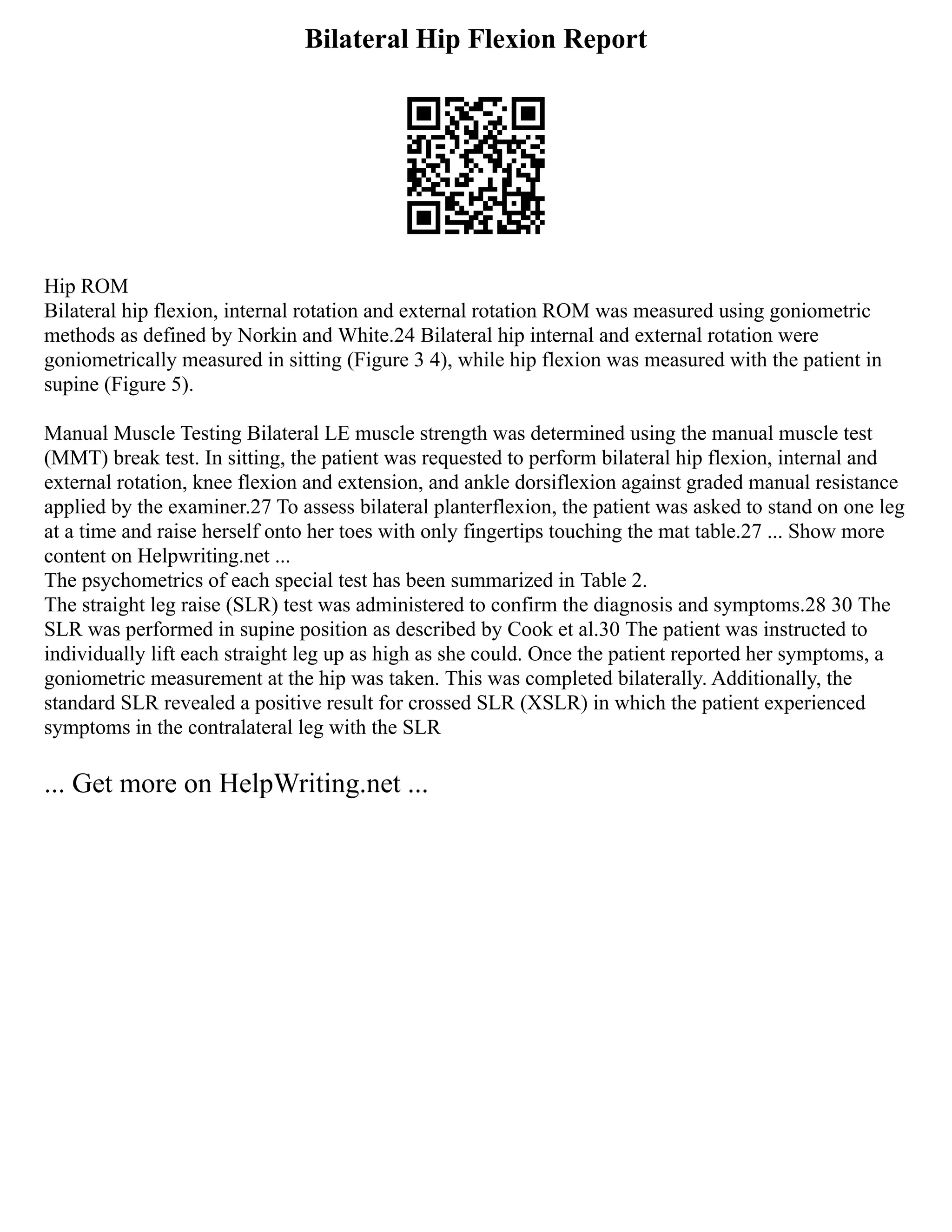 Bilateral Hip Flexion Report
Hip ROM
Bilateral hip flexion, internal rotation and external rotation ROM was measured using goniometric
methods as defined by Norkin and White.24 Bilateral hip internal and external rotation were
goniometrically measured in sitting (Figure 3 4), while hip flexion was measured with the patient in
supine (Figure 5).
Manual Muscle Testing Bilateral LE muscle strength was determined using the manual muscle test
(MMT) break test. In sitting, the patient was requested to perform bilateral hip flexion, internal and
external rotation, knee flexion and extension, and ankle dorsiflexion against graded manual resistance
applied by the examiner.27 To assess bilateral planterflexion, the patient was asked to stand on one leg
at a time and raise herself onto her toes with only fingertips touching the mat table.27 ... Show more
content on Helpwriting.net ...
The psychometrics of each special test has been summarized in Table 2.
The straight leg raise (SLR) test was administered to confirm the diagnosis and symptoms.28 30 The
SLR was performed in supine position as described by Cook et al.30 The patient was instructed to
individually lift each straight leg up as high as she could. Once the patient reported her symptoms, a
goniometric measurement at the hip was taken. This was completed bilaterally. Additionally, the
standard SLR revealed a positive result for crossed SLR (XSLR) in which the patient experienced
symptoms in the contralateral leg with the SLR
... Get more on HelpWriting.net ...
 
