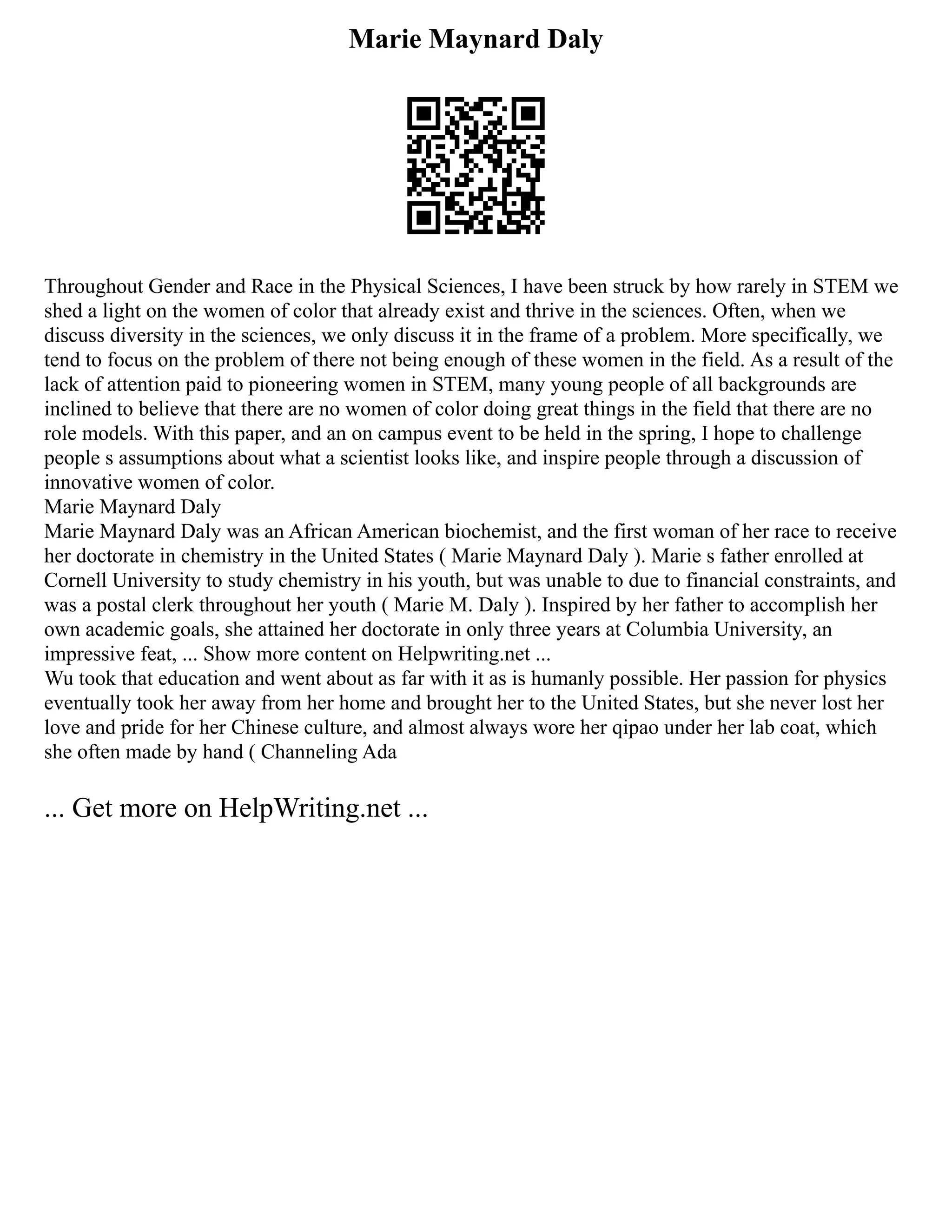 Marie Maynard Daly
Throughout Gender and Race in the Physical Sciences, I have been struck by how rarely in STEM we
shed a light on the women of color that already exist and thrive in the sciences. Often, when we
discuss diversity in the sciences, we only discuss it in the frame of a problem. More specifically, we
tend to focus on the problem of there not being enough of these women in the field. As a result of the
lack of attention paid to pioneering women in STEM, many young people of all backgrounds are
inclined to believe that there are no women of color doing great things in the field that there are no
role models. With this paper, and an on campus event to be held in the spring, I hope to challenge
people s assumptions about what a scientist looks like, and inspire people through a discussion of
innovative women of color.
Marie Maynard Daly
Marie Maynard Daly was an African American biochemist, and the first woman of her race to receive
her doctorate in chemistry in the United States ( Marie Maynard Daly ). Marie s father enrolled at
Cornell University to study chemistry in his youth, but was unable to due to financial constraints, and
was a postal clerk throughout her youth ( Marie M. Daly ). Inspired by her father to accomplish her
own academic goals, she attained her doctorate in only three years at Columbia University, an
impressive feat, ... Show more content on Helpwriting.net ...
Wu took that education and went about as far with it as is humanly possible. Her passion for physics
eventually took her away from her home and brought her to the United States, but she never lost her
love and pride for her Chinese culture, and almost always wore her qipao under her lab coat, which
she often made by hand ( Channeling Ada
... Get more on HelpWriting.net ...
 