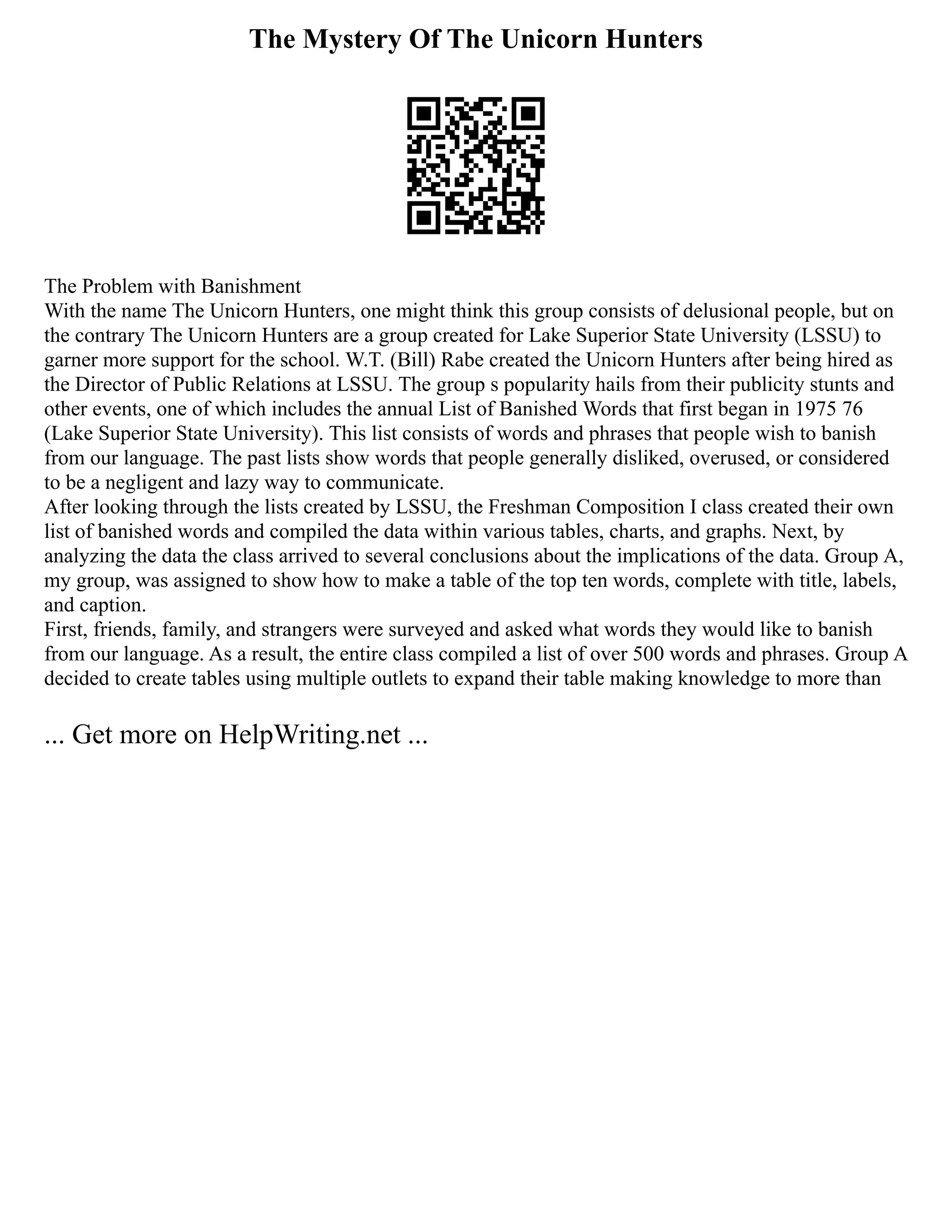 The Mystery Of The Unicorn Hunters
The Problem with Banishment
With the name The Unicorn Hunters, one might think this group consists of delusional people, but on
the contrary The Unicorn Hunters are a group created for Lake Superior State University (LSSU) to
garner more support for the school. W.T. (Bill) Rabe created the Unicorn Hunters after being hired as
the Director of Public Relations at LSSU. The group s popularity hails from their publicity stunts and
other events, one of which includes the annual List of Banished Words that first began in 1975 76
(Lake Superior State University). This list consists of words and phrases that people wish to banish
from our language. The past lists show words that people generally disliked, overused, or considered
to be a negligent and lazy way to communicate.
After looking through the lists created by LSSU, the Freshman Composition I class created their own
list of banished words and compiled the data within various tables, charts, and graphs. Next, by
analyzing the data the class arrived to several conclusions about the implications of the data. Group A,
my group, was assigned to show how to make a table of the top ten words, complete with title, labels,
and caption.
First, friends, family, and strangers were surveyed and asked what words they would like to banish
from our language. As a result, the entire class compiled a list of over 500 words and phrases. Group A
decided to create tables using multiple outlets to expand their table making knowledge to more than
... Get more on HelpWriting.net ...
 