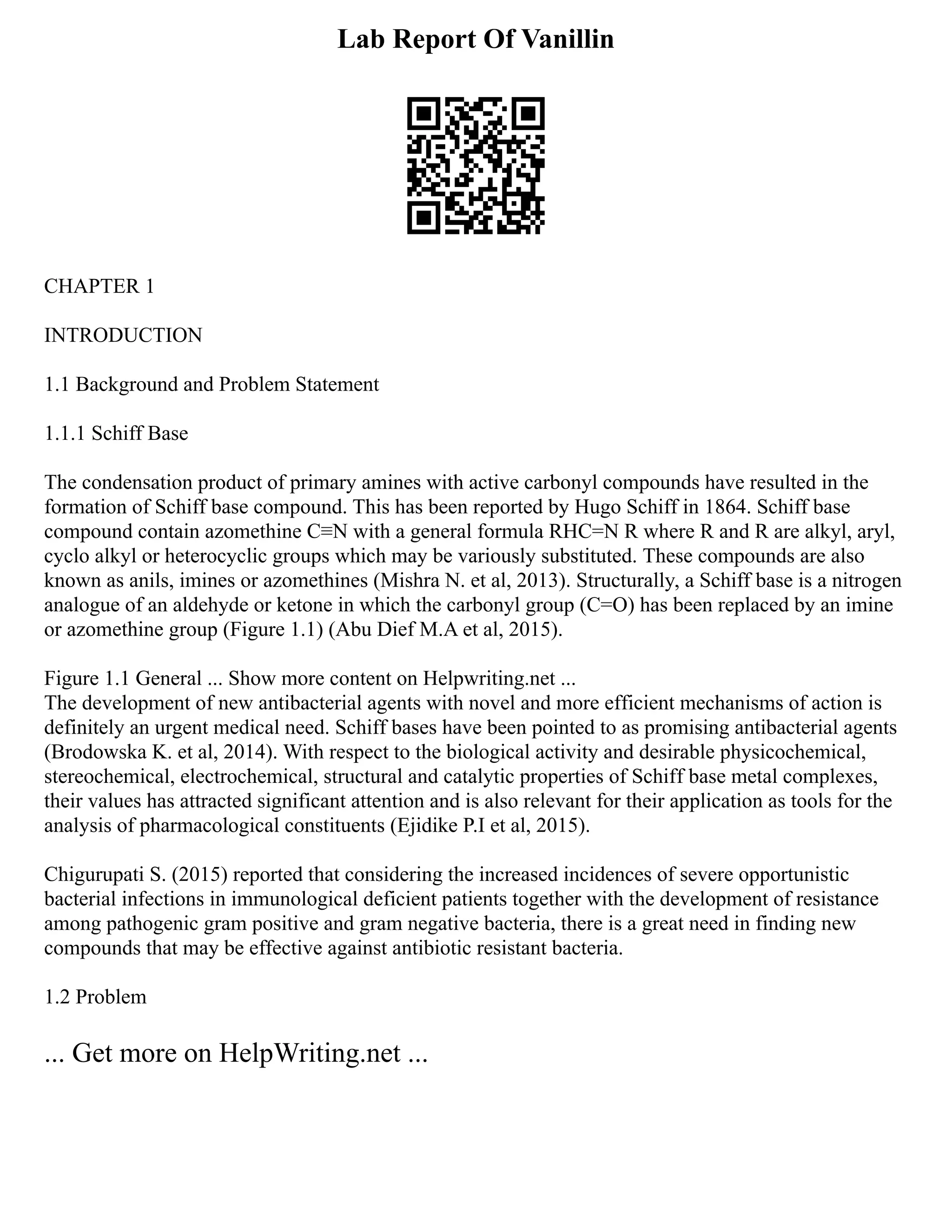 Lab Report Of Vanillin
CHAPTER 1
INTRODUCTION
1.1 Background and Problem Statement
1.1.1 Schiff Base
The condensation product of primary amines with active carbonyl compounds have resulted in the
formation of Schiff base compound. This has been reported by Hugo Schiff in 1864. Schiff base
compound contain azomethine C≡N with a general formula RHC=N R where R and R are alkyl, aryl,
cyclo alkyl or heterocyclic groups which may be variously substituted. These compounds are also
known as anils, imines or azomethines (Mishra N. et al, 2013). Structurally, a Schiff base is a nitrogen
analogue of an aldehyde or ketone in which the carbonyl group (C=O) has been replaced by an imine
or azomethine group (Figure 1.1) (Abu Dief M.A et al, 2015).
Figure 1.1 General ... Show more content on Helpwriting.net ...
The development of new antibacterial agents with novel and more efficient mechanisms of action is
definitely an urgent medical need. Schiff bases have been pointed to as promising antibacterial agents
(Brodowska K. et al, 2014). With respect to the biological activity and desirable physicochemical,
stereochemical, electrochemical, structural and catalytic properties of Schiff base metal complexes,
their values has attracted significant attention and is also relevant for their application as tools for the
analysis of pharmacological constituents (Ejidike P.I et al, 2015).
Chigurupati S. (2015) reported that considering the increased incidences of severe opportunistic
bacterial infections in immunological deficient patients together with the development of resistance
among pathogenic gram positive and gram negative bacteria, there is a great need in finding new
compounds that may be effective against antibiotic resistant bacteria.
1.2 Problem
... Get more on HelpWriting.net ...
 