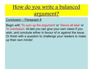 How do you write a balanced argument?TitleA simple statement or question to draw attention to the issue.Introduction – Paragraph 1Short opening, explaining how the issue came about. That is the thesis statement. Do not put any views of your own in this section.