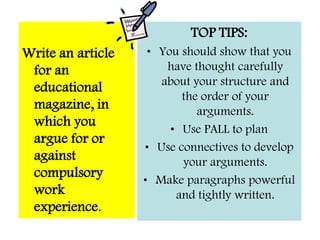 Argue for or against– you are not being asked to present both sides.When you have organised your ideas and included points that you have come up with have a go answering the question ARGUMENTS FOR AND AGAINST WORK EXPERIENCE 