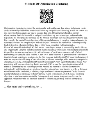 Methods Of Optimization Clustering
Optimization clustering As one of the most popular and widely used data mining techniques, cluster
analysis is mainly divided into hierarchical clustering and partitional clustering, which are carried out
in a supervised or unsupervised way to separate data into different groups based on similar
characteristics. Both the hierarchical and partitional clustering have advantages and drawbacks.
Especially, the efficiency and accuracy are the primary challenges that clustering analysis has to face.
For example, the most efficient algorithm of hierarchical clustering is complete linkage clustering in
some special cases, the complexity of which is Ο (n2). Therefore, the hierarchical clustering usually
leads to too slow efficiency for large data ... Show more content on Helpwriting.net ...
First of all, a new idea of using PSO for k means clustering technique is presented by Vander Merwe
and Engelbrecht. Different from traditional k means clustering, which starts with multiple solutions to
the problem, the new approach specifies a fixed number of particles as a swarm, each of which
representing the centroids of all clusters. A new set of better solutions is generated after a successive
iterations based on previous solutions. As the first proposed method using PSO based on clustering, it
does not improve the efficiency of execution time, while this method provides a new way to optimize
clustering. Secondly, Omran propose Dynamic Clustering (DCPSO) algorithm based on binary PSO
combining with k means clustering. In this approach, PSO is used for clustering the data while k
means is used to refine the clustering solution. At first, the number of clusters is determined
automatically and the data sets are clustered based on minimal user interference. In order to decrease
the effects of initial conditions, a relatively large number of clusters are generated firstly. Then the
number of clusters is optimized by binary particle swarm optimization, while K means clustering
algorithm is used to select the centroids. Both synthetic and natural images are used to test the
approach, which show that the optimum number of clusters are generally founded on the tested
images.
... Get more on HelpWriting.net ...
 