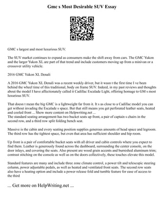 Gmc s Most Desirable SUV Essay
GMC s largest and most luxurious SUV.
The SUV market continues to expand as consumers make the shift away from cars. The GMC Yukon
and the larger Yukon XL are part of that trend and include customers moving up from a minivan or a
crossover utility vehicle.
2016 GMC Yukon XL Denali
A 2016 GMC Yukon XL Denali was a recent weekly driver, but it wasn t the first time I ve been
behind the wheel time of this traditional, body on frame SUV. Indeed, in my past reviews and thoughts
about the model I have affectionately called it Cadillac Escalade Light, offering homage to GM s most
luxurious SUV.
That doesn t mean the big GMC is a lightweight far from it. It s as close to a Cadillac model you can
get without invading the Escalade s space. But that still means you get perforated leather seats, heated
and cooled front ... Show more content on Helpwriting.net ...
The standard seating arrangement has two bucket seats up front, a pair of captain s chairs in the
second row, and a third row split folding bench seat.
Massive is the cabin and every seating position supplies generous amounts of head space and legroom.
The third row has the tightest space, but even that area has sufficient shoulder and hip room.
Up front is a pair of comfortable bucket seats with all driver and cabin controls where you expect to
find them. Leather is generously found across the dashboard, surrounding the center console, on the
door inlays, and covering the seats. Also present are wood grain accents and burnished aluminum trim;
contrast stitching on the console as well as on the doors collectively, these touches elevate this model.
Standard features are many and include three zone climate control, a power tilt and telescopic steering
column, power adjustable pedals, as well as heated and ventilated front seats. The second row seats
also have a heating option and include a power release fold and tumble feature for ease of access to
the third
... Get more on HelpWriting.net ...
 