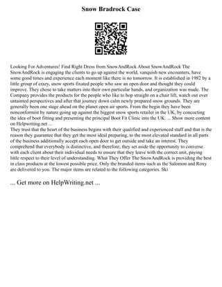 Snow Bradrock Case
Looking For Adventures! Find Right Dress from SnowAndRock About SnowAndRock The
SnowAndRock is engaging the clients to go up against the world, vanquish new encounters, have
some good times and experience each moment like there is no tomorrow. It is established in 1982 by a
little group of crazy, snow sports fixated people who saw an open door and thought they could
improve. They chose to take matters into their own particular hands, and organization was made. The
Company provides the products for the people who like to hop straight on a chair lift, watch out over
untainted perspectives and after that journey down calm newly prepared snow grounds. They are
generally been one stage ahead on the planet open air sports. From the begin they have been
nonconformist by nature going up against the biggest snow sports retailer in the UK, by concocting
the idea of boot fitting and presenting the principal Boot Fit Clinic into the UK. ... Show more content
on Helpwriting.net ...
They trust that the heart of the business begins with their qualified and experienced staff and that is the
reason they guarantee that they get the most ideal preparing, to the most elevated standard in all parts
of the business additionally accept each open door to get outside and take an interest. They
comprehend that everybody is distinctive, and therefore, they set aside the opportunity to converse
with each client about their individual needs to ensure that they leave with the correct unit, paying
little respect to their level of understanding. What They Offer The SnowAndRock is providing the best
in class products at the lowest possible price. Only the branded items such as the Salomon and Roxy
are delivered to you. The major items are related to the following categories. Ski
... Get more on HelpWriting.net ...
 