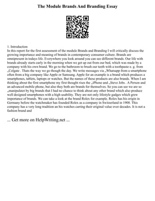 The Module Brands And Branding Essay
1. Introduction
In this report for the first assessment of the module Brands and Branding I will critically discuss the
growing importance and meaning of brands in contemporary consumer culture. Brands are
omnipresent in todays life. Everywhere you look around you can see different brands. Our life with
brands already starts early in the morning when we get up out from our bed, which was made by a
company with his own brand. We go to the bathroom to brush our teeth with a toothpaste e. g. from
„Colgate . Thats the way we go though the day. We write messages via „Whatsapp from a smartphone
often from a big company like Apple or Samsung. Apple for an example is a brand which produces a
smartphones, tablets, laptops or watches. But the names of these products are also brands. When I am
thinking about the first smartphone my first thought rises the „iPhone and „Steve Jobs . A Person and
an advanced mobile phone, but also they both are brands for themselves. So you can see we are so
„manipulatet by big brands that I had no chance to think about any other brand which also produce
well designed smartphones with a high usability. They are not only lifestyle gadges which grew
importance of brands. We can take a look at the brand Rolex for example. Rolex has his origin in
Germany before the watchmaker has founded Rolex as a company in Switzerland in 1908. This
company has a very long tradition an his watches carring their original value over decades. It is not a
fashion brand and
... Get more on HelpWriting.net ...
 