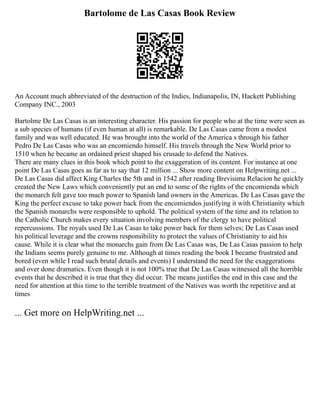 Bartolome de Las Casas Book Review
An Account much abbreviated of the destruction of the Indies, Indianapolis, IN, Hackett Publishing
Company INC., 2003
Bartolme De Las Casas is an interesting character. His passion for people who at the time were seen as
a sub species of humans (if even human at all) is remarkable. De Las Casas came from a modest
family and was well educated. He was brought into the world of the America s through his father
Pedro De Las Casas who was an encomiendo himself. His travels through the New World prior to
1510 when he became an ordained priest shaped his crusade to defend the Natives.
There are many clues in this book which point to the exaggeration of its content. For instance at one
point De Las Casas goes as far as to say that 12 million ... Show more content on Helpwriting.net ...
De Las Casas did affect King Charles the 5th and in 1542 after reading Brevisima Relacion he quickly
created the New Laws which conveniently put an end to some of the rights of the encomienda which
the monarch felt gave too much power to Spanish land owners in the Americas. De Las Casas gave the
King the perfect excuse to take power back from the encomiendos justifying it with Christianity which
the Spanish monarchs were responsible to uphold. The political system of the time and its relation to
the Catholic Church makes every situation involving members of the clergy to have political
repercussions. The royals used De Las Casas to take power back for them selves; De Las Casas used
his political leverage and the crowns responsibility to protect the values of Christianity to aid his
cause. While it is clear what the monarchs gain from De Las Casas was, De Las Casas passion to help
the Indians seems purely genuine to me. Although at times reading the book I became frustrated and
bored (even while I read such brutal details and events) I understand the need for the exaggerations
and over done dramatics. Even though it is not 100% true that De Las Casas witnessed all the horrible
events that he described it is true that they did occur. The means justifies the end in this case and the
need for attention at this time to the terrible treatment of the Natives was worth the repetitive and at
times
... Get more on HelpWriting.net ...
 