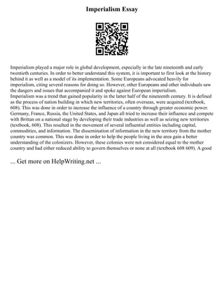 Imperialism Essay
Imperialism played a major role in global development, especially in the late nineteenth and early
twentieth centuries. In order to better understand this system, it is important to first look at the history
behind it as well as a model of its implementation. Some Europeans advocated heavily for
imperialism, citing several reasons for doing so. However, other Europeans and other individuals saw
the dangers and issues that accompanied it and spoke against European imperialism.
Imperialism was a trend that gained popularity in the latter half of the nineteenth century. It is defined
as the process of nation building in which new territories, often overseas, were acquired (textbook,
608). This was done in order to increase the influence of a country through greater economic power.
Germany, France, Russia, the United States, and Japan all tried to increase their influence and compete
with Brittan on a national stage by developing their trade industries as well as seizing new territories
(textbook, 608). This resulted in the movement of several influential entities including capital,
commodities, and information. The dissemination of information in the new territory from the mother
country was common. This was done in order to help the people living in the area gain a better
understanding of the colonizers. However, these colonies were not considered equal to the mother
country and had either reduced ability to govern themselves or none at all (textbook 608 609). A good
... Get more on HelpWriting.net ...
 