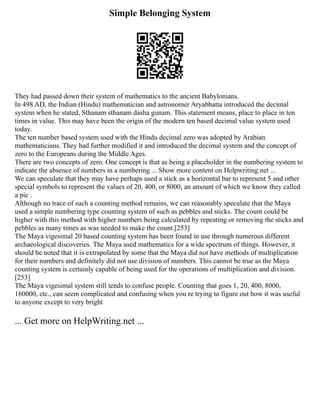 Simple Belonging System
They had passed down their system of mathematics to the ancient Babylonians.
In 498 AD, the Indian (Hindu) mathematician and astronomer Aryabhatta introduced the decimal
system when he stated, Sthanam sthanam dasha gunam. This statement means, place to place in ten
times in value. This may have been the origin of the modern ten based decimal value system used
today.
The ten number based system used with the Hindu decimal zero was adopted by Arabian
mathematicians. They had further modified it and introduced the decimal system and the concept of
zero to the Europeans during the Middle Ages.
There are two concepts of zero. One concept is that as being a placeholder in the numbering system to
indicate the absence of numbers in a numbering ... Show more content on Helpwriting.net ...
We can speculate that they may have perhaps used a stick as a horizontal bar to represent 5 and other
special symbols to represent the values of 20, 400, or 8000, an amount of which we know they called
a pic .
Although no trace of such a counting method remains, we can reasonably speculate that the Maya
used a simple numbering type counting system of such as pebbles and sticks. The count could be
higher with this method with higher numbers being calculated by repeating or removing the sticks and
pebbles as many times as was needed to make the count.[253]
The Maya vigesimal 20 based counting system has been found in use through numerous different
archaeological discoveries. The Maya used mathematics for a wide spectrum of things. However, it
should be noted that it is extrapolated by some that the Maya did not have methods of multiplication
for their numbers and definitely did not use division of numbers. This cannot be true as the Maya
counting system is certainly capable of being used for the operations of multiplication and division.
[253]
The Maya vigesimal system still tends to confuse people. Counting that goes 1, 20, 400, 8000,
160000, etc., can seem complicated and confusing when you re trying to figure out how it was useful
to anyone except to very bright
... Get more on HelpWriting.net ...
 