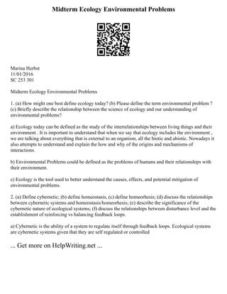 Midterm Ecology Environmental Problems
Marina Herbst
11/01/2016
SC 253 301
Midterm Ecology Environmental Problems
1. (a) How might one best define ecology today? (b) Please define the term environmental problem ?
(c) Briefly describe the relationship between the science of ecology and our understanding of
environmental problems?
a) Ecology today can be defined as the study of the interrelationships between living things and their
environment . It is important to understand that when we say that ecology includes the environment ,
we are talking about everything that is external to an organism, all the biotic and abiotic. Nowadays it
also attempts to understand and explain the how and why of the origins and mechanisms of
interactions.
b) Environmental Problems could be defined as the problems of humans and their relationships with
their environment.
c) Ecology is the tool used to better understand the causes, effects, and potential mitigation of
environmental problems.
2. (a) Define cybernetic; (b) define homeostasis, (c) define homeorhesis; (d) discuss the relationships
between cybernetic systems and homeostasis/homeorhesis; (e) describe the significance of the
cybernetic nature of ecological systems; (f) discuss the relationships between disturbance level and the
establishment of reinforcing vs balancing feedback loops.
a) Cybernetic is the ability of a system to regulate itself through feedback loops. Ecological systems
are cybernetic systems given that they are self regulated or controlled
... Get more on HelpWriting.net ...
 