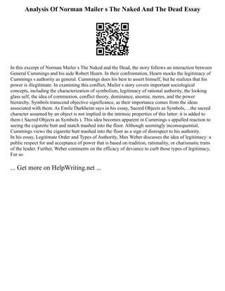 Analysis Of Norman Mailer s The Naked And The Dead Essay
In this excerpt of Norman Mailer s The Naked and the Dead, the story follows an interaction between
General Cummings and his aide Robert Hearn. In their confrontation, Hearn mocks the legitimacy of
Cummings s authority as general. Cummings does his best to assert himself, but he realizes that his
power is illegitimate. In examining this conflict, Mailer s story covers important sociological
concepts, including the characterization of symbolism, legitimacy of rational authority, the looking
glass self, the idea of communion, conflict theory, dominance, anomie, mores, and the power
hierarchy. Symbols transcend objective significance, as their importance comes from the ideas
associated with them. As Emile Durkheim says in his essay, Sacred Objects as Symbols, ...the sacred
character assumed by an object is not implied in the intrinsic properties of this latter: it is added to
them ( Sacred Objects as Symbols ). This idea becomes apparent in Cummings s appalled reaction to
seeing the cigarette butt and match mashed into the floor. Although seemingly inconsequential,
Cummings views the cigarette butt mashed into the floor as a sign of disrespect to his authority.
In his essay, Legitimate Order and Types of Authority, Max Weber discusses the idea of legitimacy: a
public respect for and acceptance of power that is based on tradition, rationality, or charismatic traits
of the leader. Further, Weber comments on the efficacy of deviance to curb these types of legitimacy,
For so
... Get more on HelpWriting.net ...
 