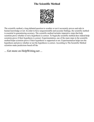 The Scientific Method
The scientific method, a long debated question to weather or not it accurately proves and aids in
human knowledge or not. In order to have unquestionable and accurate findings, the scientific method
is essential in guaranteeing accuracy. The scientific method includes imperative steps that help
scientists prove whether or not a hypothesis is correct. To begin,the scientific method does indeed help
scientists prove if their hypothesis is correct. Experimentation, one of the main steps in the scientific
method helps scientists prove if their hypothesis is supported or not. Experimentation helps test the
hypothesis and prove whether or not the hypothesis is correct. According to The Scientific Method
scientists make predictions based off the
... Get more on HelpWriting.net ...
 
