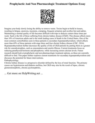 Prophylactic And Non Pharmacologic Treatment Options Essay
Imagine your body slowly losing the ability to remove waste. Toxins begin to build in tissues,
resulting in fatigue, anorexia, insomnia, cramping, frequent urination and swollen feet and ankles.
Maintaining a normal quality of life becomes difficult with trips to dialysis centers three times per
week. Such is the life of those suffering from chronic kidney disease (CKD). This disease affects more
than 10% of American adults and is the ninth leading cause of death in the United States. One of the
most common comorbidities seen in these patients is secondary hyperparathyroidism, which affects
more than 69% of those patients with stage three and four chronic kidney disease (CDC, 2014).
Hyperparathyroidism further decreases the quality of life of CKD patients by putting them at a greater
risk for osteodystrophies, such as osteomalacia and osteitis fibrosa. Current treatments focus on
reducing parathyroid hormone and phosphorus, while increasing serum calcium levels. Future
research should look at prophylactic and non pharmacologic treatment options, as these are currently
difficult to find. This paper further explores current treatments for secondary hyperparathyroidism and
discusses the potential for future interventions.
Pathophysiology
Chronic kidney disease is a progressive disorder defined by the loss of renal function. The primary
causes are hypertension and diabetes mellitus, but CKD may also be the result of lupus, chronic
glomerulonephritis, chronic pyelonephritis,
... Get more on HelpWriting.net ...
 