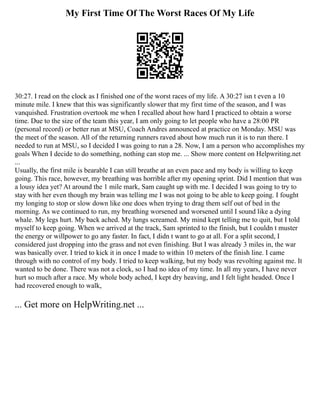 My First Time Of The Worst Races Of My Life
30:27. I read on the clock as I finished one of the worst races of my life. A 30:27 isn t even a 10
minute mile. I knew that this was significantly slower that my first time of the season, and I was
vanquished. Frustration overtook me when I recalled about how hard I practiced to obtain a worse
time. Due to the size of the team this year, I am only going to let people who have a 28:00 PR
(personal record) or better run at MSU, Coach Andres announced at practice on Monday. MSU was
the meet of the season. All of the returning runners raved about how much run it is to run there. I
needed to run at MSU, so I decided I was going to run a 28. Now, I am a person who accomplishes my
goals When I decide to do something, nothing can stop me. ... Show more content on Helpwriting.net
...
Usually, the first mile is bearable I can still breathe at an even pace and my body is willing to keep
going. This race, however, my breathing was horrible after my opening sprint. Did I mention that was
a lousy idea yet? At around the 1 mile mark, Sam caught up with me. I decided I was going to try to
stay with her even though my brain was telling me I was not going to be able to keep going. I fought
my longing to stop or slow down like one does when trying to drag them self out of bed in the
morning. As we continued to run, my breathing worsened and worsened until I sound like a dying
whale. My legs hurt. My back ached. My lungs screamed. My mind kept telling me to quit, but I told
myself to keep going. When we arrived at the track, Sam sprinted to the finish, but I couldn t muster
the energy or willpower to go any faster. In fact, I didn t want to go at all. For a split second, I
considered just dropping into the grass and not even finishing. But I was already 3 miles in, the war
was basically over. I tried to kick it in once I made to within 10 meters of the finish line. I came
through with no control of my body. I tried to keep walking, but my body was revolting against me. It
wanted to be done. There was not a clock, so I had no idea of my time. In all my years, I have never
hurt so much after a race. My whole body ached, I kept dry heaving, and I felt light headed. Once I
had recovered enough to walk,
... Get more on HelpWriting.net ...
 