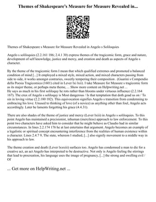 Themes of Shakespeare’s Measure for Measure Revealed in...
Themes of Shakespeare s Measure for Measure Revealed in Angelo s Soliloquies
Angelo s soliloquies (2.2.161 186; 2.4.1 30) express themes of the tragicomic form, grace and nature,
development of self knowledge, justice and mercy, and creation and death as aspects of Angelo s
character.
By the theme of the tragicomic form I mean that which qualified extremes and promoted a balanced
condition of mind [...] It employed a mixed style, mixed action, and mixed characters passing from
side to side, it works amongst contraries, sweetly tempering their composition . (Guarini s Compendio
della Poesia Tragicomica (1601) cited in Lever lxi lxii). I take Measure for Measure s tragicomic form
as its major theme, or perhaps meta theme, ... Show more content on Helpwriting.net ...
He says as much in his first soliloquy he rots rather than blooms under virtuous influence (2.2.164
167). The crux of Angelo s soliloquy is Most dangerous / Is that temptation that doth goad us on / To
sin in loving virtue (2.2.180 182). This equivocation signifies Angelo s transition from condemning to
embracing his love. Unused to thinking of love (of a novice) as anything other than foul, Angelo acts
accordingly. Later he laments forgetting his grace (4.4.31).
There are also shades of the theme of justice and mercy (Lever lxiii) in Angelo s soliloquies. To this
point Angelo has maintained a precisionist, inhuman (merciless) approach to law enforcement. To this
point two characters have asked him to consider that he might behave as Claudio had in similar
circumstances. In lines 2.2.174 176 he at last entertains that argument. Angelo becomes an example of
a legalistic or spiritual concept encountering interference from the realities of human existence within
a character. Lines 2.4.7 9, The state, whereon I studied, [...] also signify movement to a middle way in
his approach to law.
The theme creation and death (Lever lxxxiii) surfaces too. Angelo has condemned a man to die for a
creative act, an act Angelo has interpreted to be destructive. Not only is Angelo feeling the stirrings
that lead to procreation, his language uses the image of pregnancy, [...] the strong and swelling evil /
Of
... Get more on HelpWriting.net ...
 
