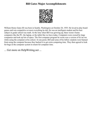 Bill Gates Major Accomplishments
William Henry Gates III was born in Seattle, Washington on October 28, 1955. He loved to play board
games and was competitive at most everything he did. He was an intelligent student and his best
subject in grade school was math. At the time when Bill was growing up, there weren t home
computers like the PC, the laptop, or the tablet like we have today. Computers were owned by large
companies and took up lots of space. The first computer program he wrote was a version of tic tac toe
while using the computer at his school. At one point, Bill and some of his fellow students were banned
from using the computer because they hacked it to get extra computing time. They then agreed to look
for bugs in the computer system in return for computer time.
... Get more on HelpWriting.net ...
 