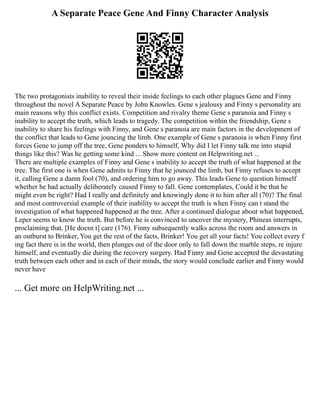 A Separate Peace Gene And Finny Character Analysis
The two protagonists inability to reveal their inside feelings to each other plagues Gene and Finny
throughout the novel A Separate Peace by John Knowles. Gene s jealousy and Finny s personality are
main reasons why this conflict exists. Competition and rivalry theme Gene s paranoia and Finny s
inability to accept the truth, which leads to tragedy. The competition within the friendship, Gene s
inability to share his feelings with Finny, and Gene s paranoia are main factors in the development of
the conflict that leads to Gene jouncing the limb. One example of Gene s paranoia is when Finny first
forces Gene to jump off the tree, Gene ponders to himself, Why did I let Finny talk me into stupid
things like this? Was he getting some kind ... Show more content on Helpwriting.net ...
There are multiple examples of Finny and Gene s inability to accept the truth of what happened at the
tree. The first one is when Gene admits to Finny that he jounced the limb, but Finny refuses to accept
it, calling Gene a damn fool (70), and ordering him to go away. This leads Gene to question himself
whether he had actually deliberately caused Finny to fall. Gene contemplates, Could it be that he
might even be right? Had I really and definitely and knowingly done it to him after all (70)? The final
and most controversial example of their inability to accept the truth is when Finny can t stand the
investigation of what happened happened at the tree. After a continued dialogue about what happened,
Leper seems to know the truth. But before he is convinced to uncover the mystery, Phineas interrupts,
proclaiming that, [He doesn t] care (176). Finny subsequently walks across the room and answers in
an outburst to Brinker, You get the rest of the facts, Brinker! You get all your facts! You collect every f
ing fact there is in the world, then plunges out of the door only to fall down the marble steps, re injure
himself, and eventually die during the recovery surgery. Had Finny and Gene accepted the devastating
truth between each other and in each of their minds, the story would conclude earlier and Finny would
never have
... Get more on HelpWriting.net ...
 