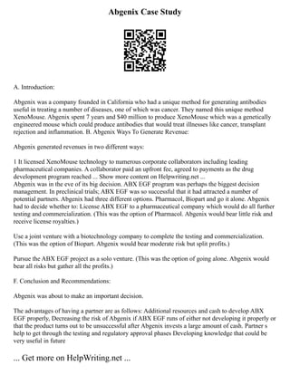 Abgenix Case Study
A. Introduction:
Abgenix was a company founded in California who had a unique method for generating antibodies
useful in treating a number of diseases, one of which was cancer. They named this unique method
XenoMouse. Abgenix spent 7 years and $40 million to produce XenoMouse which was a genetically
engineered mouse which could produce antibodies that would treat illnesses like cancer, transplant
rejection and inflammation. B. Abgenix Ways To Generate Revenue:
Abgenix generated revenues in two different ways:
1 It licensed XenoMouse technology to numerous corporate collaborators including leading
pharmaceutical companies. A collaborator paid an upfront fee, agreed to payments as the drug
development program reached ... Show more content on Helpwriting.net ...
Abgenix was in the eve of its big decision. ABX EGF program was perhaps the biggest decision
management. In preclinical trials; ABX EGF was so successful that it had attracted a number of
potential partners. Abgenix had three different options. Pharmacol, Biopart and go it alone. Abgenix
had to decide whether to: License ABX EGF to a pharmaceutical company which would do all further
testing and commercialization. (This was the option of Pharmacol. Abgenix would bear little risk and
receive license royalties.)
Use a joint venture with a biotechnology company to complete the testing and commercialization.
(This was the option of Biopart. Abgenix would bear moderate risk but split profits.)
Pursue the ABX EGF project as a solo venture. (This was the option of going alone. Abgenix would
bear all risks but gather all the profits.)
F. Conclusion and Recommendations:
Abgenix was about to make an important decision.
The advantages of having a partner are as follows: Additional resources and cash to develop ABX
EGF properly, Decreasing the risk of Abgenix if ABX EGF runs of either not developing it properly or
that the product turns out to be unsuccessful after Abgenix invests a large amount of cash. Partner s
help to get through the testing and regulatory approval phases Developing knowledge that could be
very useful in future
... Get more on HelpWriting.net ...
 