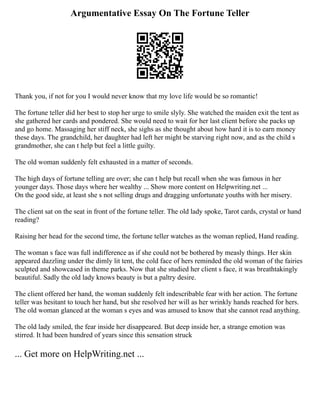 Argumentative Essay On The Fortune Teller
Thank you, if not for you I would never know that my love life would be so romantic!
The fortune teller did her best to stop her urge to smile slyly. She watched the maiden exit the tent as
she gathered her cards and pondered. She would need to wait for her last client before she packs up
and go home. Massaging her stiff neck, she sighs as she thought about how hard it is to earn money
these days. The grandchild, her daughter had left her might be starving right now, and as the child s
grandmother, she can t help but feel a little guilty.
The old woman suddenly felt exhausted in a matter of seconds.
The high days of fortune telling are over; she can t help but recall when she was famous in her
younger days. Those days where her wealthy ... Show more content on Helpwriting.net ...
On the good side, at least she s not selling drugs and dragging unfortunate youths with her misery.
The client sat on the seat in front of the fortune teller. The old lady spoke, Tarot cards, crystal or hand
reading?
Raising her head for the second time, the fortune teller watches as the woman replied, Hand reading.
The woman s face was full indifference as if she could not be bothered by measly things. Her skin
appeared dazzling under the dimly lit tent, the cold face of hers reminded the old woman of the fairies
sculpted and showcased in theme parks. Now that she studied her client s face, it was breathtakingly
beautiful. Sadly the old lady knows beauty is but a paltry desire.
The client offered her hand, the woman suddenly felt indescribable fear with her action. The fortune
teller was hesitant to touch her hand, but she resolved her will as her wrinkly hands reached for hers.
The old woman glanced at the woman s eyes and was amused to know that she cannot read anything.
The old lady smiled, the fear inside her disappeared. But deep inside her, a strange emotion was
stirred. It had been hundred of years since this sensation struck
... Get more on HelpWriting.net ...
 
