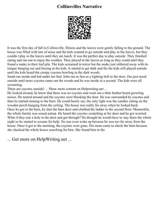 Collinsvilles Narrative
It was the first day of fall in Collinsville, Illinois and the leaves were gently falling to the ground. The
house was filled with lots of noise and the kids wanted to go outside and play in the leaves, but they
couldn t play in the leaves until they ate lunch. It was the perfect day to play outside. They finished
eating and ran out to enjoy the weather. They played in the leaves as long as they could until they
found a snake in their leaf pile. The kids screamed in terror but the snake just slithered away with its
tongue hanging out and hissing at the kids. It started to get dark and the the kids still played outside
until the kids heard the creepy coyotes howling in the dark woods.
Sarah ran inside and hid under her bed. John ran as fast as a lighting bolt to the door. Jim just stood
outside until more coyotes came out the woods and he was inside in a second. The kids were all
screaming.
There are coyotes outside! ... Show more content on Helpwriting.net ...
He looked around, he knew that there was no coyotes and went out a little further heard growling
noises. He turned around and the coyotes were blocking the door. He was surrounded by coyotes and
then he started running to the barn. He could barely see, the only light was the candles sitting on the
wooden porch hanging from the ceiling. The house was really far away when he looked back.
Once he got to the barn, he shut the barn door and climbed the ladder to the second floor. Meanwhile,
the whole family was sound asleep. He heard the coyotes scratching at the door and he got worried.
What if they tear a hole in the door and get through? He thought he would have to stay there the whole
night so he started to scream for help. No one even woke up because he was too far away from the
house. Once it got to the morning, the coyotes were gone. His mom came to check the barn because
she checked the whole house searching for him. She found him in the
... Get more on HelpWriting.net ...
 