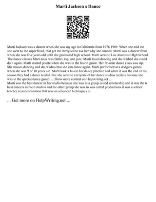 Marti Jackson s Dance
Marti Jackson was a dancer when she was my age in California from 1976 1989. When she told me
she went to the super bowl, that got me intrigued to ask her why she danced. Marti was a dancer from
when she was five years old until she graduated high school. Marti went to Los Alamitos HIgh School.
The dance classes Marti took was Ballet, tap, and jazz. Marti loved dancing and she wished she could
do it again. Marti started pointe when she was in the fourth grade. Her favorite dance class was tap.
She misses dancing and she wishes that she can dance again. Marti performed at a dodgers games
when she was 9 or 10 years old. Marti took a bus to her dance practice and when it was the end of the
season they had a dance recital. She she went to everyone of her dance studios recitals because she
was in the special dance group. ... Show more content on Helpwriting.net ...
Marti was the best dancer in her studio because she was in a group called scholarship and it was the 6
best dancers in the 6 studios and the other group she was in was called productions it was a school
teacher recommendation that was an advanced techniques in
... Get more on HelpWriting.net ...
 