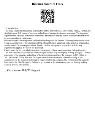 Research Paper On Fedex
1.0 Introduction
This study scrutinizes the culture and structure of two corporations: Microsoft and FedEX. Further, the
similarities and differences of structure and culture of an organizations are examined. The impact of
organizational structure and culture on business performance and the factors that motivate employees
in an organization are examined.
Diverse methods of management and leadership along with the theories of management are discussed.
More so, comparison of the soundness of the different type of leadership styles use in an organization
are discussed. The way organizational theories explain management in practices and the way
organizations applied the theory are discussed.
Furthermore, the diverse relationship that exist among ... Show more content on Helpwriting.net ...
This new structure and culture are said to be right and best way a company is being managed. The new
dimension of the structure and culture of the corporation spur the of the company to $69 billion in
2011 (Microsoft, 2011). The new flat organizational structure creates a lower hierarchy in the
corporation but the hierarchy is termed to be powerful in the company. The reduction in the hierarchy
level makes the Chief Executive Officer to get involve in decision making process thereby making
decision process efficient and
... Get more on HelpWriting.net ...
 