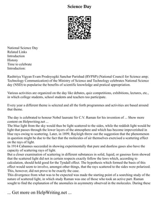 Science Day
National Science Day
Related Links
Introduction
History
Time to celebrate
Introduction:
Rashtriya Vigyan Evam Prodoyogiki Sanchar Parishad (RVPSP) (National Council for Science amp;
Technology Communication) of the Ministry of Science and Technology celebrates National Science
day (NSD) to popularise the benefits of scientific knowledge and pratical appropriation.
Various activities are organized on the day like debates, quiz competitions, exhibitions, lectures, etc.,
in which college students, school students and teachers too participate.
Every year a different theme is selected and all the forth programmes and activities are based around
that theme.
The day is celebrated to honour Nobel laureate Sir C.V. Raman for his invention of ... Show more
content on Helpwriting.net ...
The blue light from the sky would thus be light scattered to the sides, while the reddish light would be
light that passes through the lower layers of the atmosphere and which has become impoverished in
blue rays owing to scattering. Later, in 1899, Rayleigh threw out the suggestion that the phenomenon
in question might be due to the fact that the molecules of air themselves exercised a scattering effect
on the rays of light.
In 1914 Cabannes succeeded in showing experimentally that pure and dustless gases also have the
capacity of scattering rays of light.
But a closer examination of scattering in different substances in solid, liquid, or gaseous form showed
that the scattered light did not in certain respects exactly follow the laws which, according to
calculation, should hold good for the Tyndall effect. The hypothesis which formed the basis of this
effect would seem to involve, amongst other things, that the rays scattered to the sides were polarized.
This, however, did not prove to be exactly the case.
This divergence from what was to be expected was made the starting point of a searching study of the
nature of scattered light, in which study Raman was one of those who took an active part. Raman
sought to find the explanation of the anomalies in asymmetry observed in the molecules. During these
... Get more on HelpWriting.net ...
 