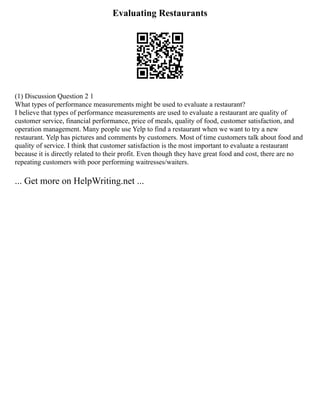 Evaluating Restaurants
(1) Discussion Question 2 1
What types of performance measurements might be used to evaluate a restaurant?
I believe that types of performance measurements are used to evaluate a restaurant are quality of
customer service, financial performance, price of meals, quality of food, customer satisfaction, and
operation management. Many people use Yelp to find a restaurant when we want to try a new
restaurant. Yelp has pictures and comments by customers. Most of time customers talk about food and
quality of service. I think that customer satisfaction is the most important to evaluate a restaurant
because it is directly related to their profit. Even though they have great food and cost, there are no
repeating customers with poor performing waitresses/waiters.
... Get more on HelpWriting.net ...
 