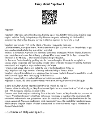 Essay about Napoleon I
Napoleon I
Napoleon s life was a very interesting one. Starting a poor boy, hated by most, rising to rule a huge
empire, and then finally being destroyed by his own arrogance and ending his life humbled,
remembering what he had doe, and leaving it all in his memoirs for the world to read.
Napoleon was born in 1769, on the Island of Corsica. His parents, Carlo and
Letizia Bonaparte, were poor nobles. When Napoleon was just 10 years old, his father helped to get
him a mathematical scholarship to a military school at
Brienne. In the school, Napoleon was hated and considered a foreigner. With no friends, Napoleon
concentrated on academics, but still only graduated 42nd in us class of 58. he then continued his
education at the Military ... Show more content on Helpwriting.net ...
He then went further into Italy, pushing into the Lombardy region. He took the stronghold at
Mantua after a long siege, and was heading toward Venice with little resistance when the Austrians
surrendered, and Napoleon negotiated the treaty of Campo
Formio, which ended what is now called the war of the first coalition. While in
Italy, Napoleon took large amounts of money and art to bring to France. When
Napoleon returned from Italy, it was suggested that he invade England. Instead, he decided to invade
British owned Egypt. After sneaking by the British navy,
Napoleon landed in Egypt, and quickly carried out the occupation. While
Napoleon as inland, the British destroyed the French fleet, leaving Napoleon stuck in Egypt.
In early 1799, the Ottoman empire declared war on France. To stop the
Ottoman s from invading Egypt, Napoleon invaded Syria, but was turned back by Turkish troops. By
mid 1799, the second coalition (formed by the
Ottoman s and Austrians) were defeating French forces in Europe, so Napoleon decided to return to
France. When Napoleon arrived in Paris, he began a conspiracy to overthrow the government. He
succeeded, and created a new government called the consulate, of which Napoleon became the first
consul. As consul, Napoleon made many good changes in France. He created the Napoleonic code,
which set up a complex code of civil law in the nation. He worked with the Pope to reestablish the
Roman Catholic faith
... Get more on HelpWriting.net ...
 