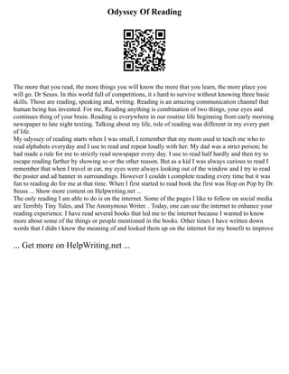 Odyssey Of Reading
The more that you read, the more things you will know the more that you learn, the more place you
will go. Dr Seuss. In this world full of competitions, it s hard to survive without knowing three basic
skills. Those are reading, speaking and, writing. Reading is an amazing communication channel that
human being has invented. For me, Reading anything is combination of two things, your eyes and
continues thing of your brain. Reading is everywhere in our routine life beginning from early morning
newspaper to late night texting. Talking about my life, role of reading was different in my every part
of life.
My odyssey of reading starts when I was small, I remember that my mom used to teach me who to
read alphabets everyday and I use to read and repeat loudly with her. My dad was a strict person; he
had made a rule for me to strictly read newspaper every day. I use to read half hardly and then try to
escape reading farther by showing so or the other reason. But as a kid I was always curious to read I
remember that when I travel in car, my eyes were always looking out of the window and I try to read
the poster and ad banner in surroundings. However I couldn t complete reading every time but it was
fun to reading do for me at that time. When I first started to read book the first was Hop on Pop by Dr.
Seuss ... Show more content on Helpwriting.net ...
The only reading I am able to do is on the internet. Some of the pages I like to follow on social media
are Terribly Tiny Tales, and The Anonymous Writer. . Today, one can use the internet to enhance your
reading experience. I have read several books that led me to the internet because I wanted to know
more about some of the things or people mentioned in the books. Other times I have written down
words that I didn t know the meaning of and looked them up on the internet for my benefit to improve
... Get more on HelpWriting.net ...
 