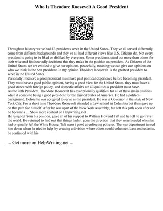 Who Is Theodore Roosevelt A Good President
Throughout history we ve had 43 presidents serve in the United States. They ve all served differently,
come from different backgrounds and they ve all had different views like U.S. Citizens do. Not every
president is going to be liked or disliked by everyone. Some presidents stand out more than others for
their wise and foolheartedly decisions that they make in the position as president. As Citizens of the
United States we are entitled to give our opinions, peacefully, meaning we can give our opinions on
who we think is the best president. In my opinion Theodore Roosevelt is the greatest president to
serve in the United States.
Personally I believe a good president must have past political experience before becoming president.
They must have a good public opinion, having a good view for the United States, they must have a
good stance with foreign policy, and domestic affairs are all qualities a president must have.
As the 26th President, Theodore Roosevelt has exceptionally qualified for all of these main qualities
when it comes to being a good president for the United States of America. He had a political
background, before he was accepted to serve as the president. He was a Governor in the state of New
York City. For a short time Theodore Roosevelt attended a Law school in Columbia but then gave up
on that path for himself. After he was apart of the New York Assembly, but left this path soon after and
he became a ... Show more content on Helpwriting.net ...
He resigned from his position, gave all of his support to William Howard Taft and he left to go travel
the world. He returned to find out that things hadn t gone the direction that they were headed when he
had originally left the White House. Taft wasn t good at enforcing policies. The war department turned
him down when he tried to help by creating a division where others could volunteer. Less enthusiastic,
he continued with his
... Get more on HelpWriting.net ...
 