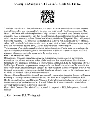 A Complete Analysis of The Violin Concerto No. 1 in G...
The Violin Concerto No. 1 in G minor, Opus 26 is one of the most famous violin concertos over the
musical history. It is also considered to be the most renowned work by the German composer Max
Bruch. I will begin with a short explanation of why I choose to analyse this piece followed by what
makes this piece so remarkable. I will then present the musical context German Romantic period in
which this piece was composed and discuss how it is representative of this period. Also, I will present
briefly the biography of the composer and relate his life and style with this particular piece of music.
After, I will explain the basic structure of a concerto, associate it with this violin concerto, and analyse
how each movement is related. Then, ... Show more content on Helpwriting.net ...
The abundance of harmonies never loses the thread to his audience. Furthermore, the opening of the
slow movement inspires the imagination and attention of its listeners. All these elements make this
piece one of the most successful concertos in the musical history.
GERMAN ROMANTICISM
Romanticism. Romanticism is characterized by its impressive expressiveness in harmonic and
thematic process with an increasing weight of chromatic and dissonant elements. There is a new
tendency to give a particular importance to timber, texture and rhythm. Like the Renaissance after the
Middle Ages, Romantic composers want to express the new found independence of the humanity that
is no longer under the constraining influence of the strict model that classical composers follow. Some
Romantic compositions express a powerful individualism while others express the beauties and terrors
of nature, but the most common theme is nationalism.
Germany. German Romanticism is mainly represented by music rather than other forms of art because
Germany is a country very rich in musical history. The three B s of the greatest composers, Bach,
Beethoven, and Brahms, are all German. Although Bruch, whose name also begins with a B, is not as
famous as them, his Violin Concerto No. 1, which follows the Romantic aesthetics, is certainly an
extremely renowned piece in the violin repertoire.
Genre of this Concerto. This Violin Concerto, which is composed in 1866, belongs to the Romantic
musical
... Get more on HelpWriting.net ...
 