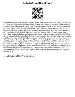 Bolingbroke and King Richard
Bolingbroke accused mowbray of killing King Richard s uncle.mowbray denies having to do anything
with the embezzlement and conspiracy against the king. But knows how to scheme to kill Gloucester
and that he tried to kill Richard s uncle John. Mowbray and Bolingbrook have a heated argument and
they challenge each other to a duel Bolingbroke s father John tries to make them stop but they don t
because it is a matter of honor. Everybody gathers to wait for or Bolingbroke and Mowbray to see if
they can come to peace. Bolingbroke s father has a visit from the Widow of his brother and she s
angry about her husband s death and tells gaunt to revenge his death because maybe he s next But he
says no because he believes that King Richard was appointed by God and going against him is treason
and blasphemy against God And he believes that is gods job. Is very important to note because many
characters believe this. King Richard stopped the dual because he fuck these acts would cause A still
more so he banished Bolingbroke for six years and mowbray for life Bolingbrook s dad told him to
look at this in a. Philosophical viewpoint and King Richard says that Bolingbrook may never see is
that again. After this King Richard returns with some friends and allies. One of them called bushy says
that he saw Bolingbroke leaving London and King Richard is told that the commoners Love
Bolingbroke because he s nice to the. King Richard believes that Bolingbroke might be running for
king and he is
... Get more on HelpWriting.net ...
 