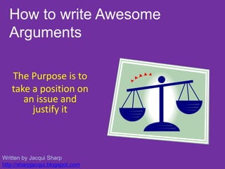 How to write Awesome Arguments The Purpose is to  take a position on an issue and justify it Written by Jacqui Sharp http://sharpjacqui.blogspot.com 