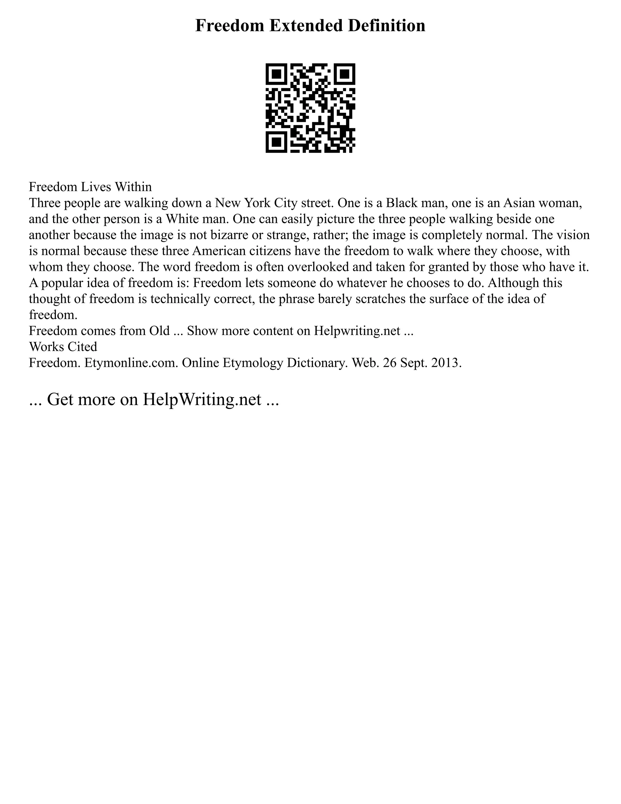Freedom Extended Definition
Freedom Lives Within
Three people are walking down a New York City street. One is a Black man, one is an Asian woman,
and the other person is a White man. One can easily picture the three people walking beside one
another because the image is not bizarre or strange, rather; the image is completely normal. The vision
is normal because these three American citizens have the freedom to walk where they choose, with
whom they choose. The word freedom is often overlooked and taken for granted by those who have it.
A popular idea of freedom is: Freedom lets someone do whatever he chooses to do. Although this
thought of freedom is technically correct, the phrase barely scratches the surface of the idea of
freedom.
Freedom comes from Old ... Show more content on Helpwriting.net ...
Works Cited
Freedom. Etymonline.com. Online Etymology Dictionary. Web. 26 Sept. 2013.
... Get more on HelpWriting.net ...
 