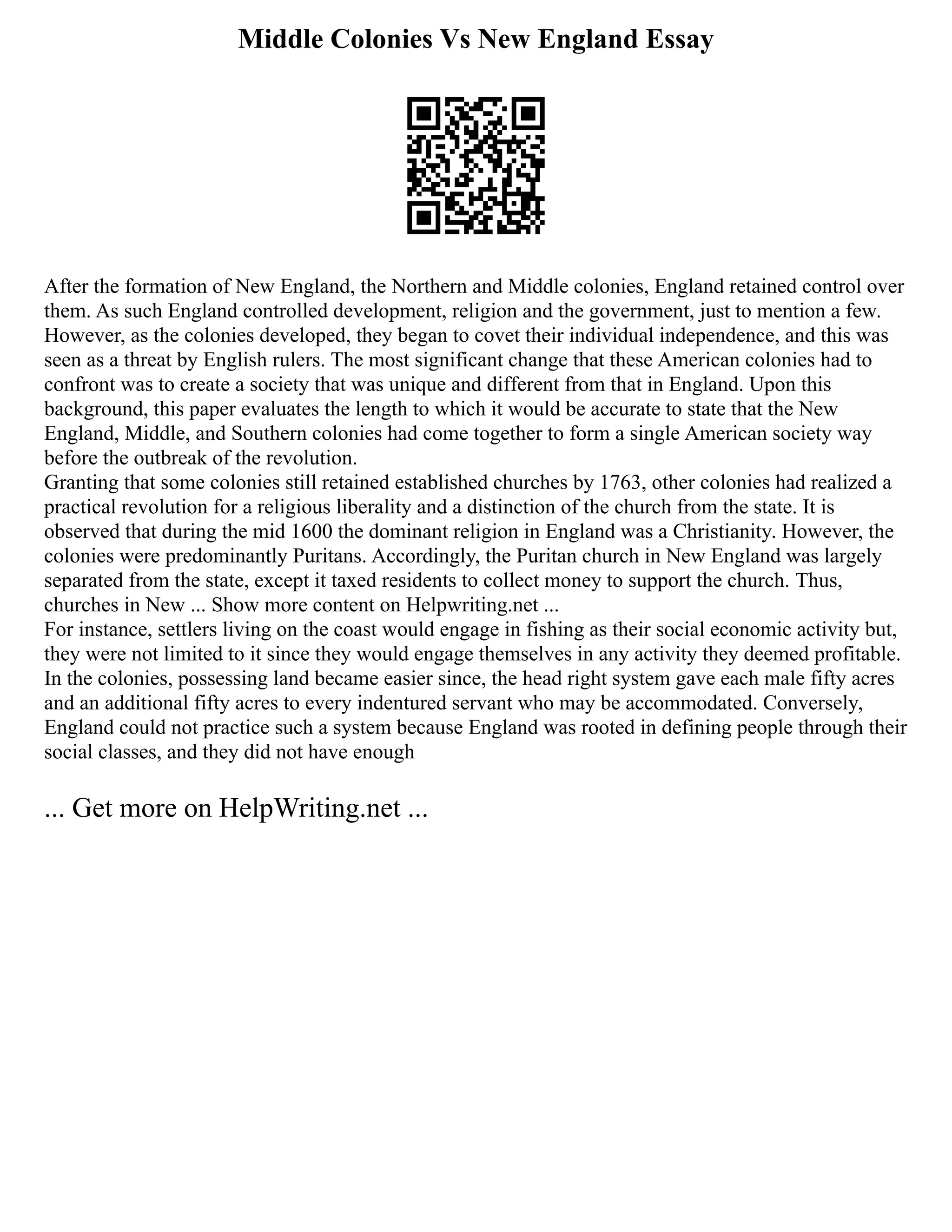 Middle Colonies Vs New England Essay
After the formation of New England, the Northern and Middle colonies, England retained control over
them. As such England controlled development, religion and the government, just to mention a few.
However, as the colonies developed, they began to covet their individual independence, and this was
seen as a threat by English rulers. The most significant change that these American colonies had to
confront was to create a society that was unique and different from that in England. Upon this
background, this paper evaluates the length to which it would be accurate to state that the New
England, Middle, and Southern colonies had come together to form a single American society way
before the outbreak of the revolution.
Granting that some colonies still retained established churches by 1763, other colonies had realized a
practical revolution for a religious liberality and a distinction of the church from the state. It is
observed that during the mid 1600 the dominant religion in England was a Christianity. However, the
colonies were predominantly Puritans. Accordingly, the Puritan church in New England was largely
separated from the state, except it taxed residents to collect money to support the church. Thus,
churches in New ... Show more content on Helpwriting.net ...
For instance, settlers living on the coast would engage in fishing as their social economic activity but,
they were not limited to it since they would engage themselves in any activity they deemed profitable.
In the colonies, possessing land became easier since, the head right system gave each male fifty acres
and an additional fifty acres to every indentured servant who may be accommodated. Conversely,
England could not practice such a system because England was rooted in defining people through their
social classes, and they did not have enough
... Get more on HelpWriting.net ...
 