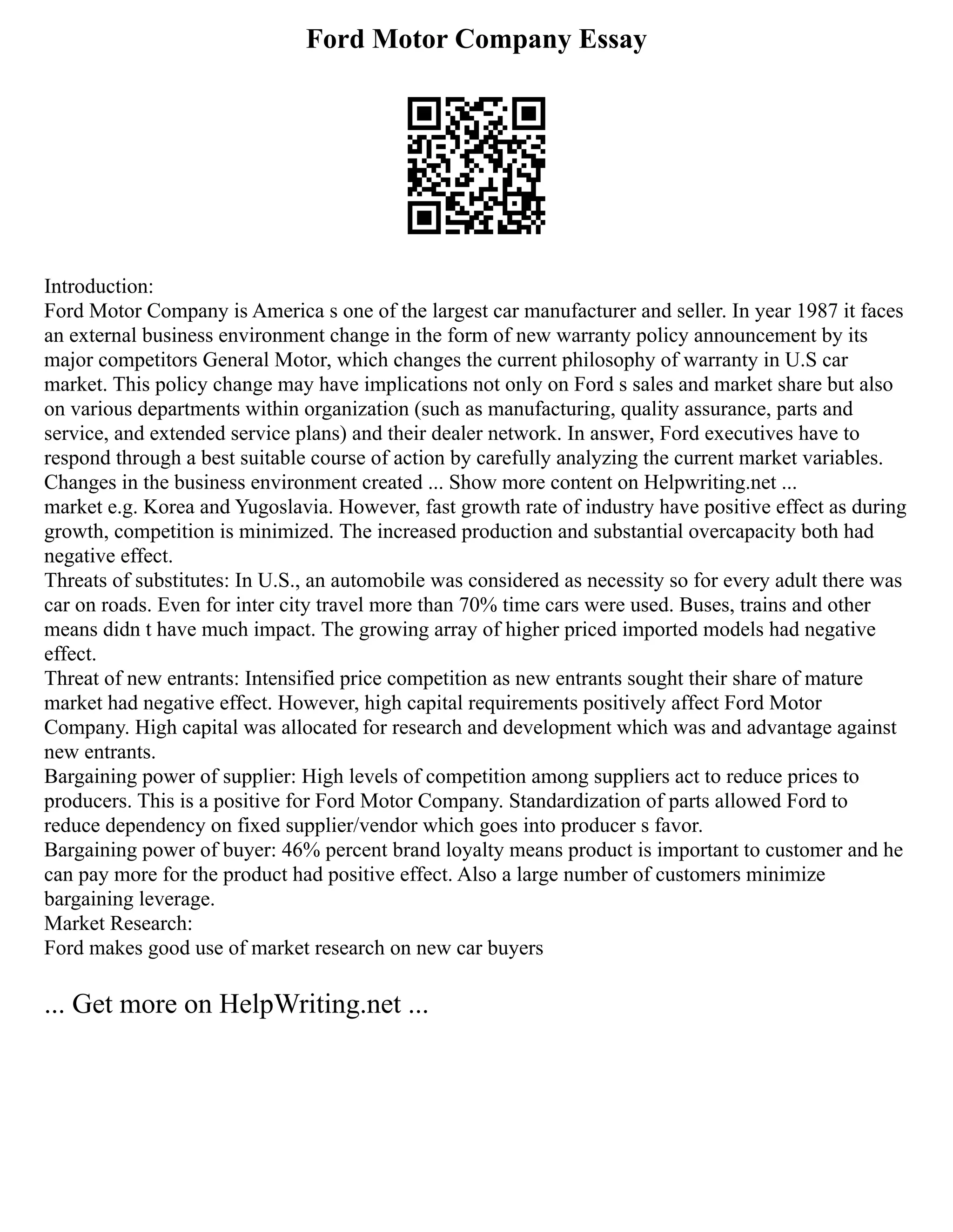 Ford Motor Company Essay
Introduction:
Ford Motor Company is America s one of the largest car manufacturer and seller. In year 1987 it faces
an external business environment change in the form of new warranty policy announcement by its
major competitors General Motor, which changes the current philosophy of warranty in U.S car
market. This policy change may have implications not only on Ford s sales and market share but also
on various departments within organization (such as manufacturing, quality assurance, parts and
service, and extended service plans) and their dealer network. In answer, Ford executives have to
respond through a best suitable course of action by carefully analyzing the current market variables.
Changes in the business environment created ... Show more content on Helpwriting.net ...
market e.g. Korea and Yugoslavia. However, fast growth rate of industry have positive effect as during
growth, competition is minimized. The increased production and substantial overcapacity both had
negative effect.
Threats of substitutes: In U.S., an automobile was considered as necessity so for every adult there was
car on roads. Even for inter city travel more than 70% time cars were used. Buses, trains and other
means didn t have much impact. The growing array of higher priced imported models had negative
effect.
Threat of new entrants: Intensified price competition as new entrants sought their share of mature
market had negative effect. However, high capital requirements positively affect Ford Motor
Company. High capital was allocated for research and development which was and advantage against
new entrants.
Bargaining power of supplier: High levels of competition among suppliers act to reduce prices to
producers. This is a positive for Ford Motor Company. Standardization of parts allowed Ford to
reduce dependency on fixed supplier/vendor which goes into producer s favor.
Bargaining power of buyer: 46% percent brand loyalty means product is important to customer and he
can pay more for the product had positive effect. Also a large number of customers minimize
bargaining leverage.
Market Research:
Ford makes good use of market research on new car buyers
... Get more on HelpWriting.net ...
 
