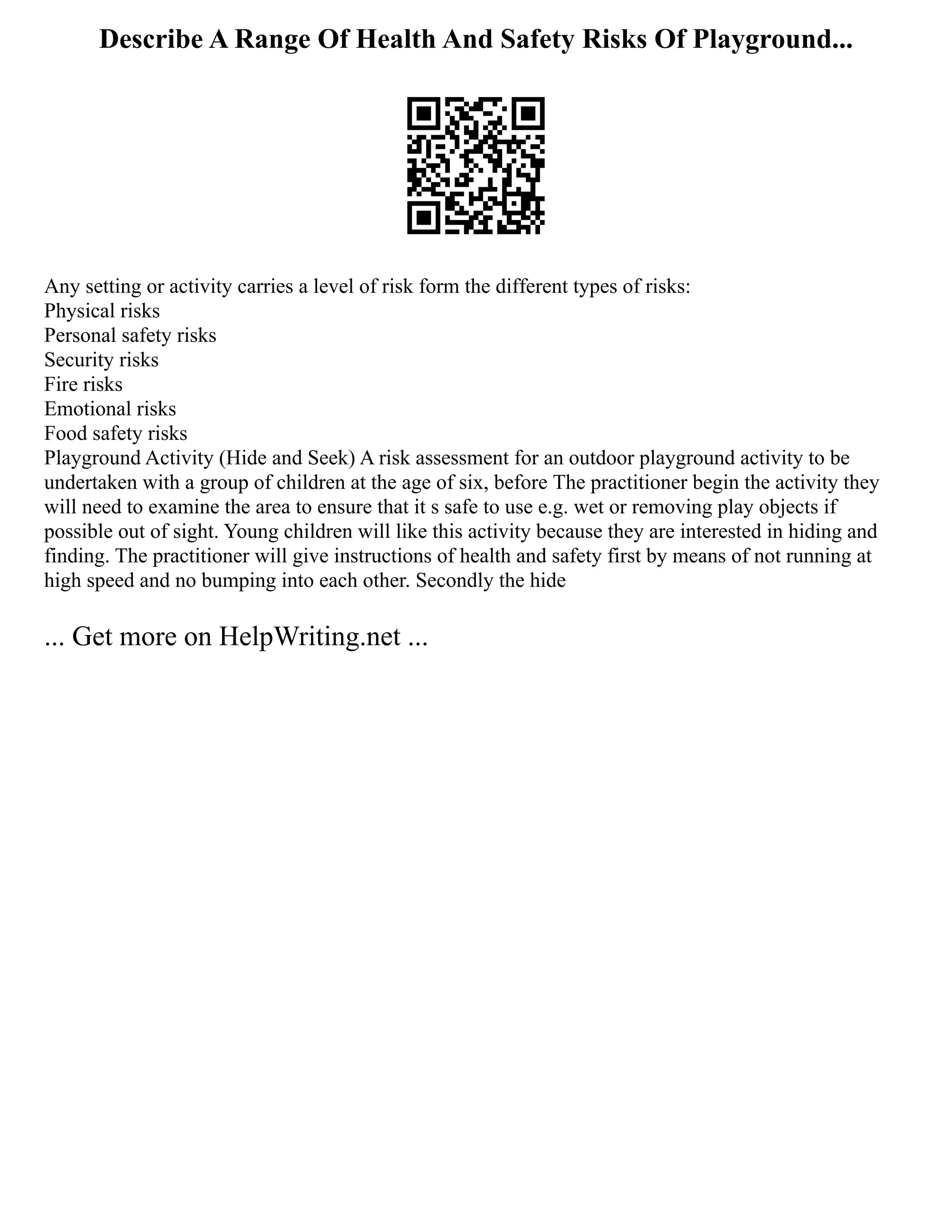 Describe A Range Of Health And Safety Risks Of Playground...
Any setting or activity carries a level of risk form the different types of risks:
Physical risks
Personal safety risks
Security risks
Fire risks
Emotional risks
Food safety risks
Playground Activity (Hide and Seek) A risk assessment for an outdoor playground activity to be
undertaken with a group of children at the age of six, before The practitioner begin the activity they
will need to examine the area to ensure that it s safe to use e.g. wet or removing play objects if
possible out of sight. Young children will like this activity because they are interested in hiding and
finding. The practitioner will give instructions of health and safety first by means of not running at
high speed and no bumping into each other. Secondly the hide
... Get more on HelpWriting.net ...
 
