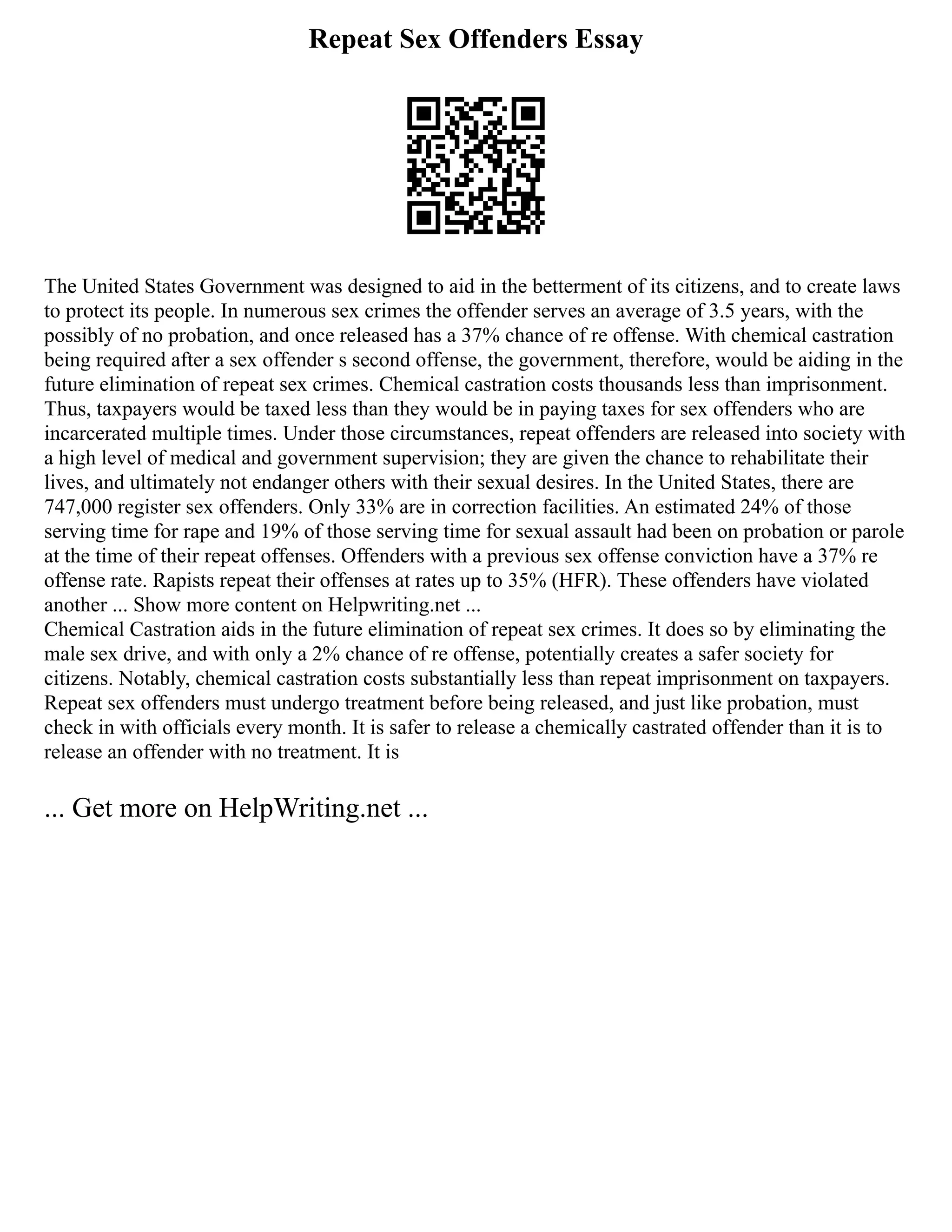 Repeat Sex Offenders Essay
The United States Government was designed to aid in the betterment of its citizens, and to create laws
to protect its people. In numerous sex crimes the offender serves an average of 3.5 years, with the
possibly of no probation, and once released has a 37% chance of re offense. With chemical castration
being required after a sex offender s second offense, the government, therefore, would be aiding in the
future elimination of repeat sex crimes. Chemical castration costs thousands less than imprisonment.
Thus, taxpayers would be taxed less than they would be in paying taxes for sex offenders who are
incarcerated multiple times. Under those circumstances, repeat offenders are released into society with
a high level of medical and government supervision; they are given the chance to rehabilitate their
lives, and ultimately not endanger others with their sexual desires. In the United States, there are
747,000 register sex offenders. Only 33% are in correction facilities. An estimated 24% of those
serving time for rape and 19% of those serving time for sexual assault had been on probation or parole
at the time of their repeat offenses. Offenders with a previous sex offense conviction have a 37% re
offense rate. Rapists repeat their offenses at rates up to 35% (HFR). These offenders have violated
another ... Show more content on Helpwriting.net ...
Chemical Castration aids in the future elimination of repeat sex crimes. It does so by eliminating the
male sex drive, and with only a 2% chance of re offense, potentially creates a safer society for
citizens. Notably, chemical castration costs substantially less than repeat imprisonment on taxpayers.
Repeat sex offenders must undergo treatment before being released, and just like probation, must
check in with officials every month. It is safer to release a chemically castrated offender than it is to
release an offender with no treatment. It is
... Get more on HelpWriting.net ...
 