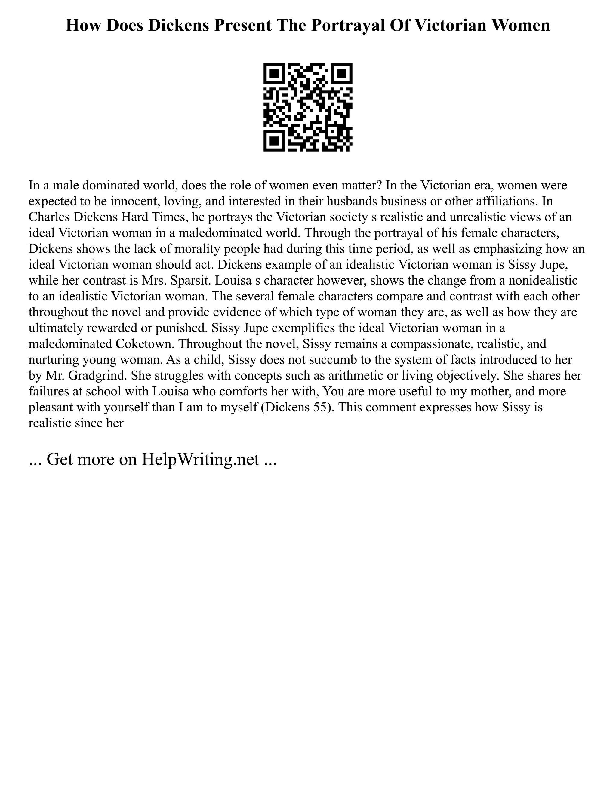 How Does Dickens Present The Portrayal Of Victorian Women
In a male dominated world, does the role of women even matter? In the Victorian era, women were
expected to be innocent, loving, and interested in their husbands business or other affiliations. In
Charles Dickens Hard Times, he portrays the Victorian society s realistic and unrealistic views of an
ideal Victorian woman in a maledominated world. Through the portrayal of his female characters,
Dickens shows the lack of morality people had during this time period, as well as emphasizing how an
ideal Victorian woman should act. Dickens example of an idealistic Victorian woman is Sissy Jupe,
while her contrast is Mrs. Sparsit. Louisa s character however, shows the change from a nonidealistic
to an idealistic Victorian woman. The several female characters compare and contrast with each other
throughout the novel and provide evidence of which type of woman they are, as well as how they are
ultimately rewarded or punished. Sissy Jupe exemplifies the ideal Victorian woman in a
maledominated Coketown. Throughout the novel, Sissy remains a compassionate, realistic, and
nurturing young woman. As a child, Sissy does not succumb to the system of facts introduced to her
by Mr. Gradgrind. She struggles with concepts such as arithmetic or living objectively. She shares her
failures at school with Louisa who comforts her with, You are more useful to my mother, and more
pleasant with yourself than I am to myself (Dickens 55). This comment expresses how Sissy is
realistic since her
... Get more on HelpWriting.net ...
 