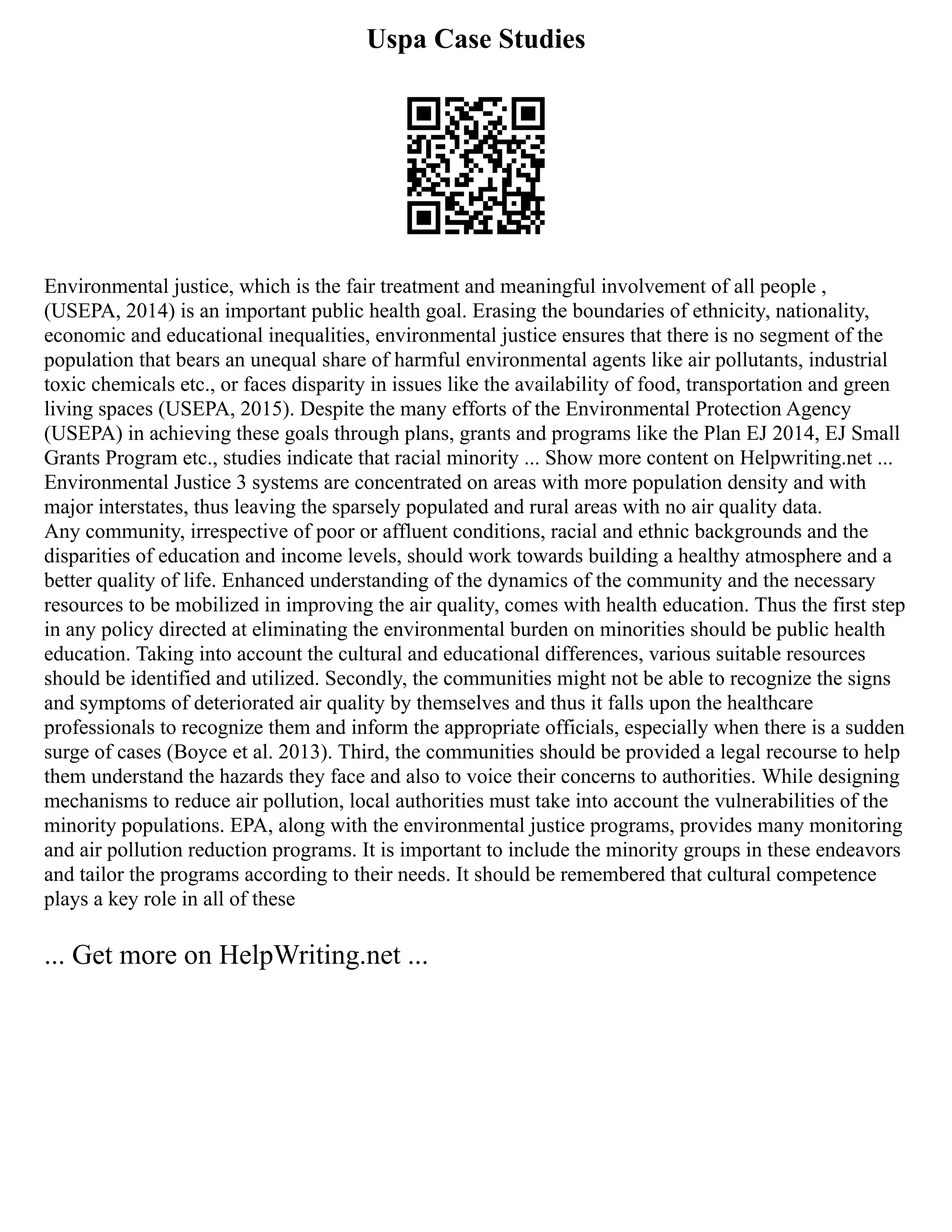 Uspa Case Studies
Environmental justice, which is the fair treatment and meaningful involvement of all people ,
(USEPA, 2014) is an important public health goal. Erasing the boundaries of ethnicity, nationality,
economic and educational inequalities, environmental justice ensures that there is no segment of the
population that bears an unequal share of harmful environmental agents like air pollutants, industrial
toxic chemicals etc., or faces disparity in issues like the availability of food, transportation and green
living spaces (USEPA, 2015). Despite the many efforts of the Environmental Protection Agency
(USEPA) in achieving these goals through plans, grants and programs like the Plan EJ 2014, EJ Small
Grants Program etc., studies indicate that racial minority ... Show more content on Helpwriting.net ...
Environmental Justice 3 systems are concentrated on areas with more population density and with
major interstates, thus leaving the sparsely populated and rural areas with no air quality data.
Any community, irrespective of poor or affluent conditions, racial and ethnic backgrounds and the
disparities of education and income levels, should work towards building a healthy atmosphere and a
better quality of life. Enhanced understanding of the dynamics of the community and the necessary
resources to be mobilized in improving the air quality, comes with health education. Thus the first step
in any policy directed at eliminating the environmental burden on minorities should be public health
education. Taking into account the cultural and educational differences, various suitable resources
should be identified and utilized. Secondly, the communities might not be able to recognize the signs
and symptoms of deteriorated air quality by themselves and thus it falls upon the healthcare
professionals to recognize them and inform the appropriate officials, especially when there is a sudden
surge of cases (Boyce et al. 2013). Third, the communities should be provided a legal recourse to help
them understand the hazards they face and also to voice their concerns to authorities. While designing
mechanisms to reduce air pollution, local authorities must take into account the vulnerabilities of the
minority populations. EPA, along with the environmental justice programs, provides many monitoring
and air pollution reduction programs. It is important to include the minority groups in these endeavors
and tailor the programs according to their needs. It should be remembered that cultural competence
plays a key role in all of these
... Get more on HelpWriting.net ...
 