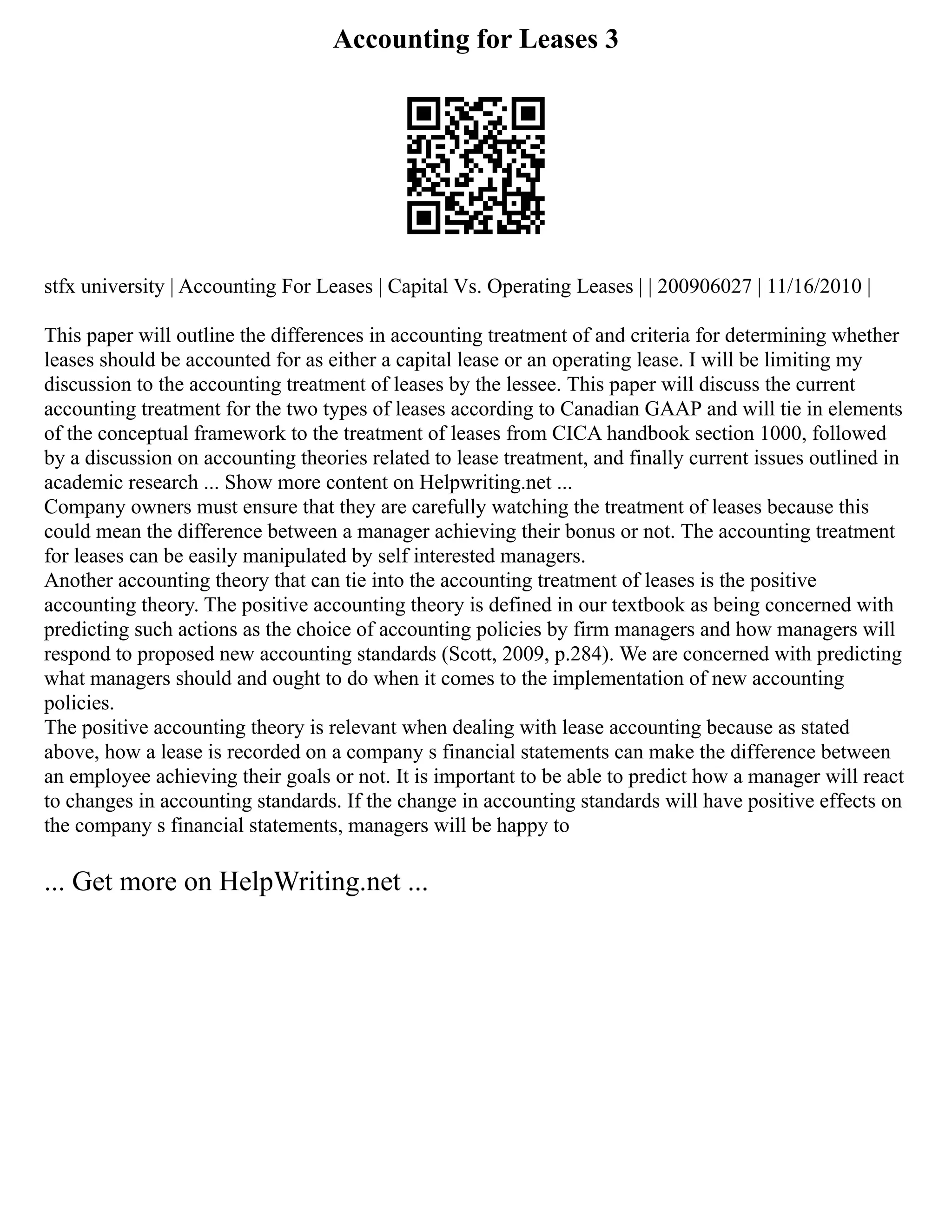 Accounting for Leases 3
stfx university | Accounting For Leases | Capital Vs. Operating Leases | | 200906027 | 11/16/2010 |
This paper will outline the differences in accounting treatment of and criteria for determining whether
leases should be accounted for as either a capital lease or an operating lease. I will be limiting my
discussion to the accounting treatment of leases by the lessee. This paper will discuss the current
accounting treatment for the two types of leases according to Canadian GAAP and will tie in elements
of the conceptual framework to the treatment of leases from CICA handbook section 1000, followed
by a discussion on accounting theories related to lease treatment, and finally current issues outlined in
academic research ... Show more content on Helpwriting.net ...
Company owners must ensure that they are carefully watching the treatment of leases because this
could mean the difference between a manager achieving their bonus or not. The accounting treatment
for leases can be easily manipulated by self interested managers.
Another accounting theory that can tie into the accounting treatment of leases is the positive
accounting theory. The positive accounting theory is defined in our textbook as being concerned with
predicting such actions as the choice of accounting policies by firm managers and how managers will
respond to proposed new accounting standards (Scott, 2009, p.284). We are concerned with predicting
what managers should and ought to do when it comes to the implementation of new accounting
policies.
The positive accounting theory is relevant when dealing with lease accounting because as stated
above, how a lease is recorded on a company s financial statements can make the difference between
an employee achieving their goals or not. It is important to be able to predict how a manager will react
to changes in accounting standards. If the change in accounting standards will have positive effects on
the company s financial statements, managers will be happy to
... Get more on HelpWriting.net ...
 