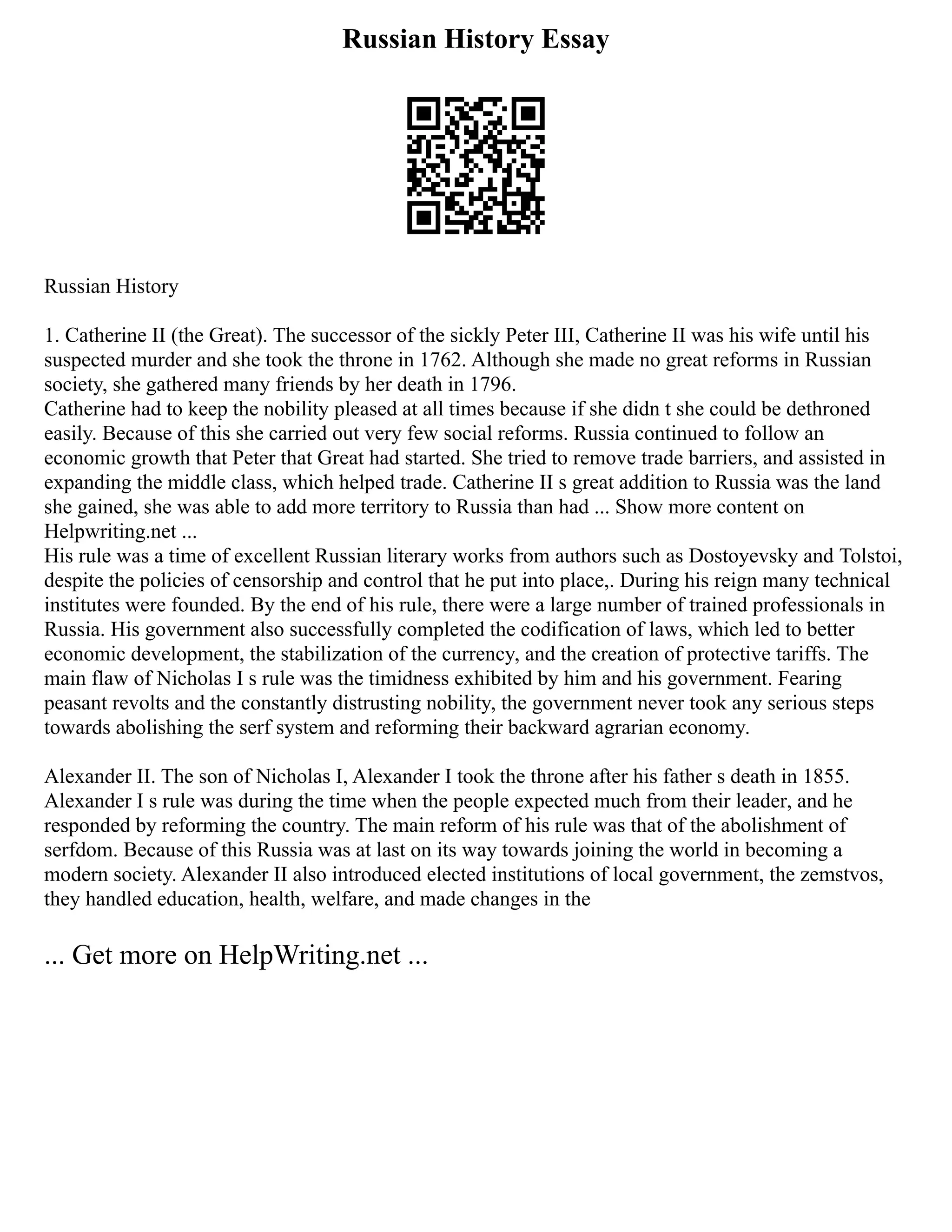 Russian History Essay
Russian History
1. Catherine II (the Great). The successor of the sickly Peter III, Catherine II was his wife until his
suspected murder and she took the throne in 1762. Although she made no great reforms in Russian
society, she gathered many friends by her death in 1796.
Catherine had to keep the nobility pleased at all times because if she didn t she could be dethroned
easily. Because of this she carried out very few social reforms. Russia continued to follow an
economic growth that Peter that Great had started. She tried to remove trade barriers, and assisted in
expanding the middle class, which helped trade. Catherine II s great addition to Russia was the land
she gained, she was able to add more territory to Russia than had ... Show more content on
Helpwriting.net ...
His rule was a time of excellent Russian literary works from authors such as Dostoyevsky and Tolstoi,
despite the policies of censorship and control that he put into place,. During his reign many technical
institutes were founded. By the end of his rule, there were a large number of trained professionals in
Russia. His government also successfully completed the codification of laws, which led to better
economic development, the stabilization of the currency, and the creation of protective tariffs. The
main flaw of Nicholas I s rule was the timidness exhibited by him and his government. Fearing
peasant revolts and the constantly distrusting nobility, the government never took any serious steps
towards abolishing the serf system and reforming their backward agrarian economy.
Alexander II. The son of Nicholas I, Alexander I took the throne after his father s death in 1855.
Alexander I s rule was during the time when the people expected much from their leader, and he
responded by reforming the country. The main reform of his rule was that of the abolishment of
serfdom. Because of this Russia was at last on its way towards joining the world in becoming a
modern society. Alexander II also introduced elected institutions of local government, the zemstvos,
they handled education, health, welfare, and made changes in the
... Get more on HelpWriting.net ...
 